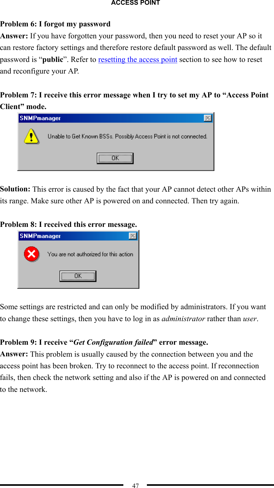 ACCESS POINT  47 Problem 6: I forgot my password  Answer: If you have forgotten your password, then you need to reset your AP so it can restore factory settings and therefore restore default password as well. The default password is “public”. Refer to resetting the access point section to see how to reset and reconfigure your AP.  Problem 7: I receive this error message when I try to set my AP to “Access Point Client” mode.   Solution: This error is caused by the fact that your AP cannot detect other APs within its range. Make sure other AP is powered on and connected. Then try again.  Problem 8: I received this error message.   Some settings are restricted and can only be modified by administrators. If you want to change these settings, then you have to log in as administrator rather than user.  Problem 9: I receive “Get Configuration failed” error message. Answer: This problem is usually caused by the connection between you and the access point has been broken. Try to reconnect to the access point. If reconnection fails, then check the network setting and also if the AP is powered on and connected to the network.       