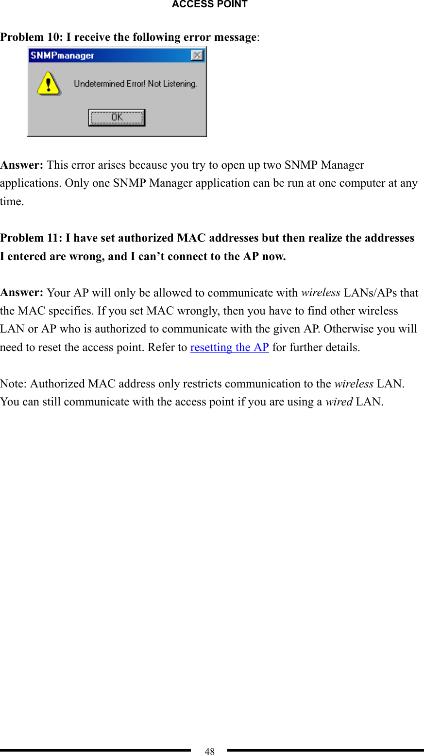 ACCESS POINT  48 Problem 10: I receive the following error message:   Answer: This error arises because you try to open up two SNMP Manager applications. Only one SNMP Manager application can be run at one computer at any time.  Problem 11: I have set authorized MAC addresses but then realize the addresses I entered are wrong, and I can’t connect to the AP now.  Answer: Your AP will only be allowed to communicate with wireless LANs/APs that the MAC specifies. If you set MAC wrongly, then you have to find other wireless LAN or AP who is authorized to communicate with the given AP. Otherwise you will need to reset the access point. Refer to resetting the AP for further details.  Note: Authorized MAC address only restricts communication to the wireless LAN. You can still communicate with the access point if you are using a wired LAN. 