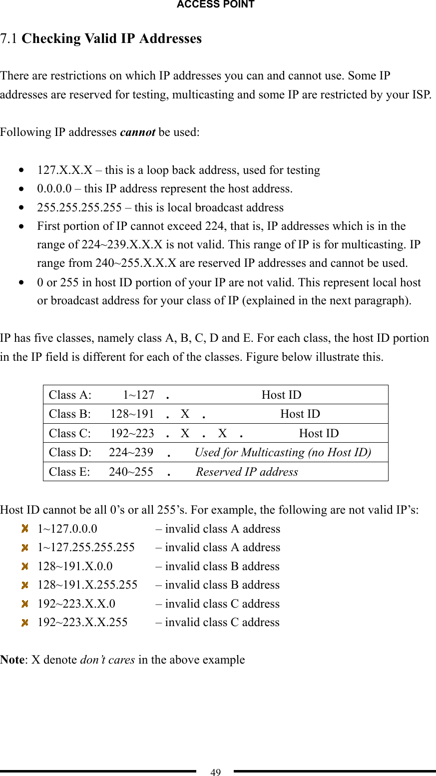 ACCESS POINT  49 7.1 Checking Valid IP Addresses  There are restrictions on which IP addresses you can and cannot use. Some IP addresses are reserved for testing, multicasting and some IP are restricted by your ISP.  Following IP addresses cannot be used:  •  127.X.X.X – this is a loop back address, used for testing •  0.0.0.0 – this IP address represent the host address. •  255.255.255.255 – this is local broadcast address •  First portion of IP cannot exceed 224, that is, IP addresses which is in the range of 224~239.X.X.X is not valid. This range of IP is for multicasting. IP range from 240~255.X.X.X are reserved IP addresses and cannot be used. •  0 or 255 in host ID portion of your IP are not valid. This represent local host or broadcast address for your class of IP (explained in the next paragraph).  IP has five classes, namely class A, B, C, D and E. For each class, the host ID portion in the IP field is different for each of the classes. Figure below illustrate this.  Class A:  1~127  .  Host ID Class B:  128~191  .  X  .  Host ID Class C:  192~223  .  X  .  X  .  Host ID Class D:  224~239   .   Used for Multicasting (no Host ID) Class E:  240~255  .    Reserved IP address  Host ID cannot be all 0’s or all 255’s. For example, the following are not valid IP’s:   1~127.0.0.0        – invalid class A address   1~127.255.255.255    – invalid class A address   128~191.X.0.0      – invalid class B address   128~191.X.255.255      – invalid class B address   192~223.X.X.0      – invalid class C address   192~223.X.X.255    – invalid class C address  Note: X denote don’t cares in the above example  