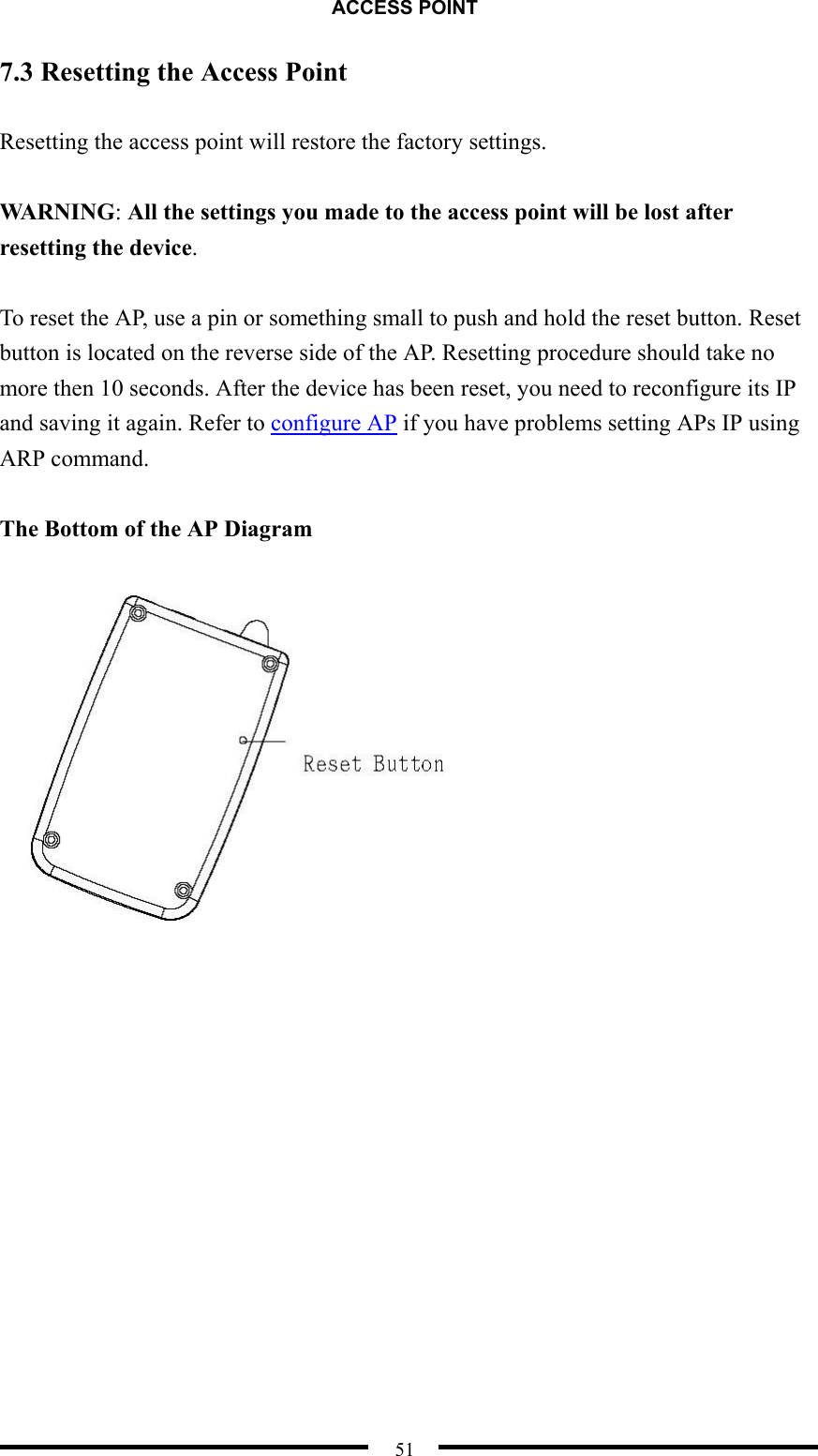 ACCESS POINT  51 7.3 Resetting the Access Point  Resetting the access point will restore the factory settings.  WARNING: All the settings you made to the access point will be lost after resetting the device.  To reset the AP, use a pin or something small to push and hold the reset button. Reset button is located on the reverse side of the AP. Resetting procedure should take no more then 10 seconds. After the device has been reset, you need to reconfigure its IP and saving it again. Refer to configure AP if you have problems setting APs IP using ARP command.  The Bottom of the AP Diagram   