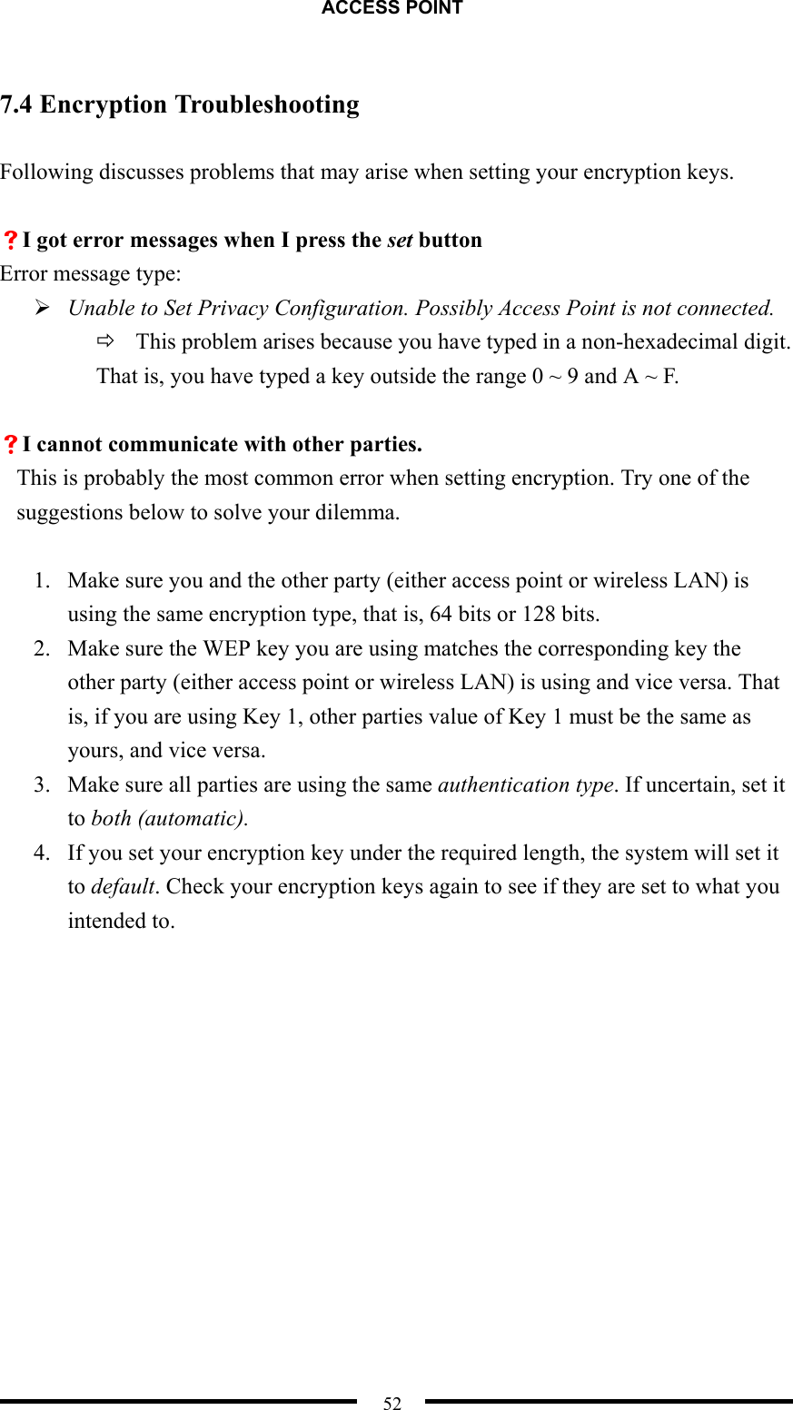 ACCESS POINT  52  7.4 Encryption Troubleshooting  Following discusses problems that may arise when setting your encryption keys.  VI got error messages when I press the set button Error message type:  Unable to Set Privacy Configuration. Possibly Access Point is not connected.  This problem arises because you have typed in a non-hexadecimal digit. That is, you have typed a key outside the range 0 ~ 9 and A ~ F.  VI cannot communicate with other parties. This is probably the most common error when setting encryption. Try one of the suggestions below to solve your dilemma.  1.  Make sure you and the other party (either access point or wireless LAN) is using the same encryption type, that is, 64 bits or 128 bits. 2.  Make sure the WEP key you are using matches the corresponding key the other party (either access point or wireless LAN) is using and vice versa. That is, if you are using Key 1, other parties value of Key 1 must be the same as yours, and vice versa. 3.  Make sure all parties are using the same authentication type. If uncertain, set it to both (automatic). 4.  If you set your encryption key under the required length, the system will set it to default. Check your encryption keys again to see if they are set to what you intended to.  