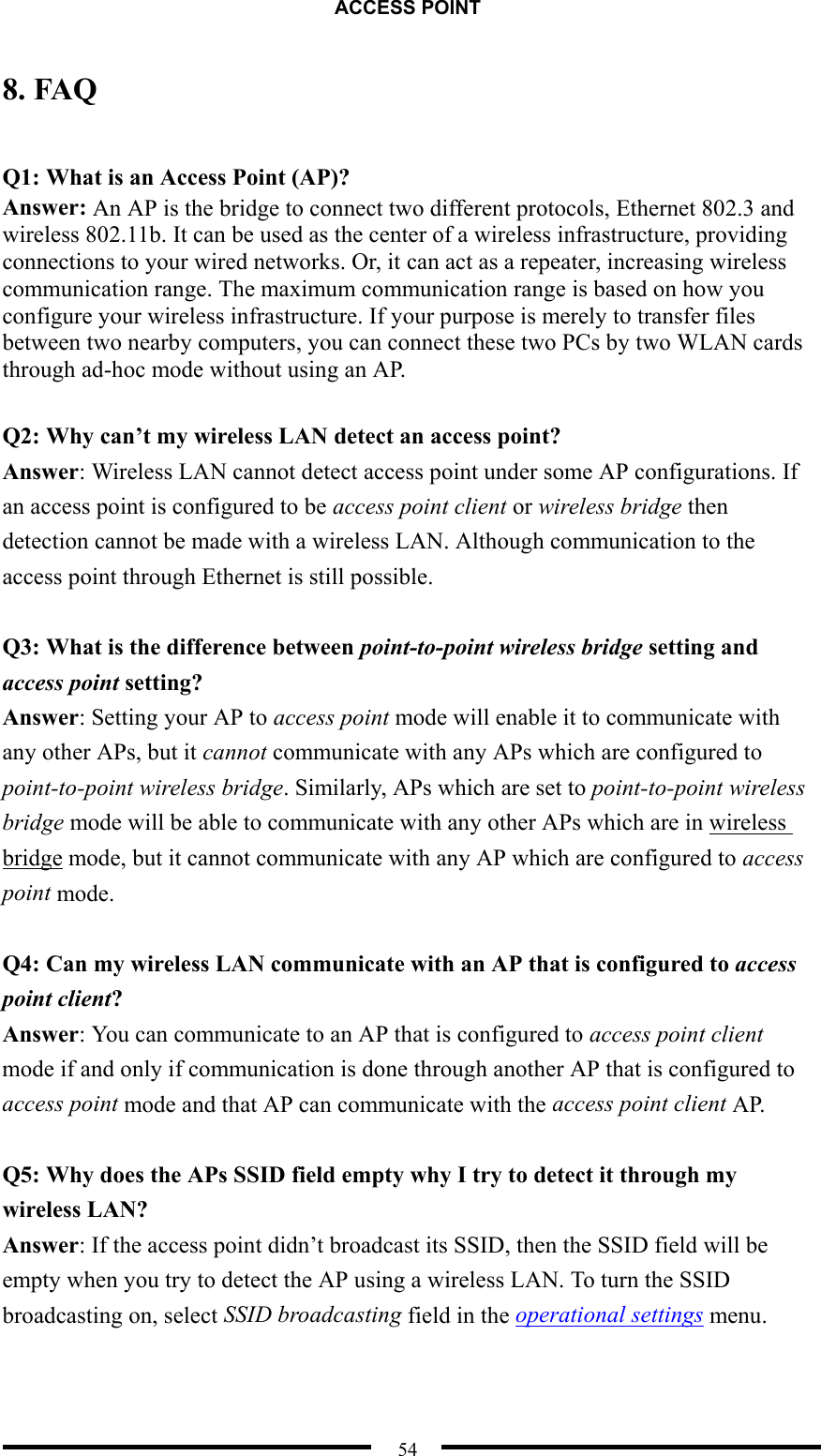 ACCESS POINT  54 8. FAQ  Q1: What is an Access Point (AP)? Answer: An AP is the bridge to connect two different protocols, Ethernet 802.3 and wireless 802.11b. It can be used as the center of a wireless infrastructure, providing connections to your wired networks. Or, it can act as a repeater, increasing wireless communication range. The maximum communication range is based on how you configure your wireless infrastructure. If your purpose is merely to transfer files between two nearby computers, you can connect these two PCs by two WLAN cards through ad-hoc mode without using an AP.  Q2: Why can’t my wireless LAN detect an access point? Answer: Wireless LAN cannot detect access point under some AP configurations. If an access point is configured to be access point client or wireless bridge then detection cannot be made with a wireless LAN. Although communication to the access point through Ethernet is still possible.  Q3: What is the difference between point-to-point wireless bridge setting and access point setting? Answer: Setting your AP to access point mode will enable it to communicate with any other APs, but it cannot communicate with any APs which are configured to point-to-point wireless bridge. Similarly, APs which are set to point-to-point wireless bridge mode will be able to communicate with any other APs which are in wireless bridge mode, but it cannot communicate with any AP which are configured to access point mode.  Q4: Can my wireless LAN communicate with an AP that is configured to access point client? Answer: You can communicate to an AP that is configured to access point client mode if and only if communication is done through another AP that is configured to access point mode and that AP can communicate with the access point client AP.  Q5: Why does the APs SSID field empty why I try to detect it through my wireless LAN? Answer: If the access point didn’t broadcast its SSID, then the SSID field will be empty when you try to detect the AP using a wireless LAN. To turn the SSID broadcasting on, select SSID broadcasting field in the operational settings menu.   