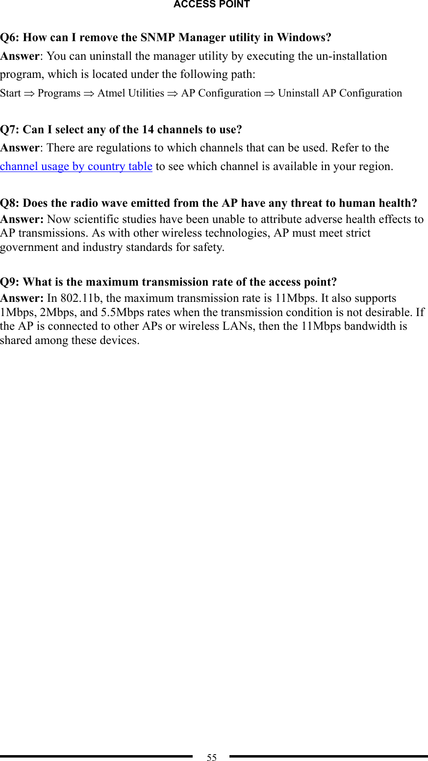 ACCESS POINT  55 Q6: How can I remove the SNMP Manager utility in Windows? Answer: You can uninstall the manager utility by executing the un-installation program, which is located under the following path: Start ⇒ Programs ⇒ Atmel Utilities ⇒ AP Configuration ⇒ Uninstall AP Configuration  Q7: Can I select any of the 14 channels to use? Answer: There are regulations to which channels that can be used. Refer to the channel usage by country table to see which channel is available in your region.  Q8: Does the radio wave emitted from the AP have any threat to human health? Answer: Now scientific studies have been unable to attribute adverse health effects to AP transmissions. As with other wireless technologies, AP must meet strict government and industry standards for safety.  Q9: What is the maximum transmission rate of the access point? Answer: In 802.11b, the maximum transmission rate is 11Mbps. It also supports 1Mbps, 2Mbps, and 5.5Mbps rates when the transmission condition is not desirable. If the AP is connected to other APs or wireless LANs, then the 11Mbps bandwidth is shared among these devices.  