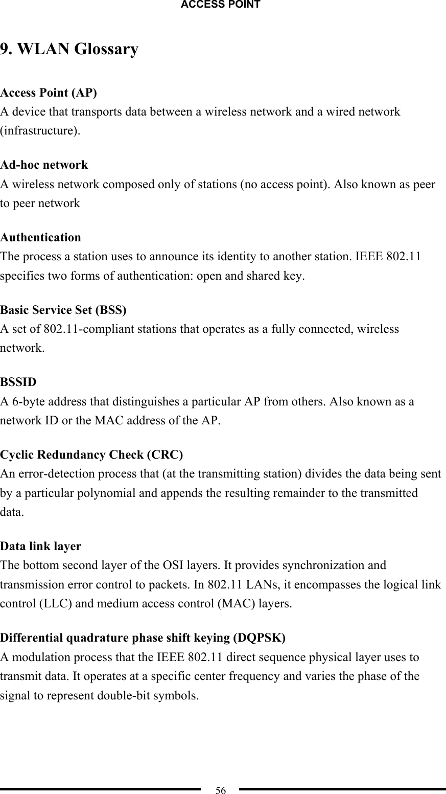 ACCESS POINT  56 9. WLAN Glossary Access Point (AP) A device that transports data between a wireless network and a wired network (infrastructure).  Ad-hoc network A wireless network composed only of stations (no access point). Also known as peer to peer network Authentication The process a station uses to announce its identity to another station. IEEE 802.11 specifies two forms of authentication: open and shared key. Basic Service Set (BSS) A set of 802.11-compliant stations that operates as a fully connected, wireless network. BSSID A 6-byte address that distinguishes a particular AP from others. Also known as a network ID or the MAC address of the AP. Cyclic Redundancy Check (CRC) An error-detection process that (at the transmitting station) divides the data being sent by a particular polynomial and appends the resulting remainder to the transmitted data.  Data link layer The bottom second layer of the OSI layers. It provides synchronization and transmission error control to packets. In 802.11 LANs, it encompasses the logical link control (LLC) and medium access control (MAC) layers. Differential quadrature phase shift keying (DQPSK) A modulation process that the IEEE 802.11 direct sequence physical layer uses to transmit data. It operates at a specific center frequency and varies the phase of the signal to represent double-bit symbols. 