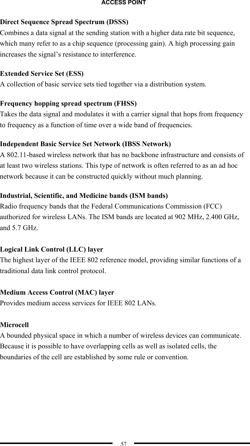 ACCESS POINT  57 Direct Sequence Spread Spectrum (DSSS) Combines a data signal at the sending station with a higher data rate bit sequence, which many refer to as a chip sequence (processing gain). A high processing gain increases the signal’s resistance to interference. Extended Service Set (ESS) A collection of basic service sets tied together via a distribution system. Frequency hopping spread spectrum (FHSS) Takes the data signal and modulates it with a carrier signal that hops from frequency to frequency as a function of time over a wide band of frequencies. Independent Basic Service Set Network (IBSS Network) A 802.11-based wireless network that has no backbone infrastructure and consists of at least two wireless stations. This type of network is often referred to as an ad hoc network because it can be constructed quickly without much planning. Industrial, Scientific, and Medicine bands (ISM bands) Radio frequency bands that the Federal Communications Commission (FCC) authorized for wireless LANs. The ISM bands are located at 902 MHz, 2.400 GHz, and 5.7 GHz.   Logical Link Control (LLC) layer The highest layer of the IEEE 802 reference model, providing similar functions of a traditional data link control protocol.  Medium Access Control (MAC) layer Provides medium access services for IEEE 802 LANs.  Microcell A bounded physical space in which a number of wireless devices can communicate. Because it is possible to have overlapping cells as well as isolated cells, the boundaries of the cell are established by some rule or convention.    