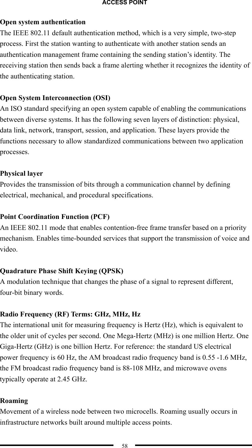 ACCESS POINT  58 Open system authentication The IEEE 802.11 default authentication method, which is a very simple, two-step process. First the station wanting to authenticate with another station sends an authentication management frame containing the sending station’s identity. The receiving station then sends back a frame alerting whether it recognizes the identity of the authenticating station.  Open System Interconnection (OSI) An ISO standard specifying an open system capable of enabling the communications between diverse systems. It has the following seven layers of distinction: physical, data link, network, transport, session, and application. These layers provide the functions necessary to allow standardized communications between two application processes.  Physical layer Provides the transmission of bits through a communication channel by defining electrical, mechanical, and procedural specifications.  Point Coordination Function (PCF) An IEEE 802.11 mode that enables contention-free frame transfer based on a priority mechanism. Enables time-bounded services that support the transmission of voice and video.  Quadrature Phase Shift Keying (QPSK) A modulation technique that changes the phase of a signal to represent different, four-bit binary words.  Radio Frequency (RF) Terms: GHz, MHz, Hz The international unit for measuring frequency is Hertz (Hz), which is equivalent to the older unit of cycles per second. One Mega-Hertz (MHz) is one million Hertz. One Giga-Hertz (GHz) is one billion Hertz. For reference: the standard US electrical power frequency is 60 Hz, the AM broadcast radio frequency band is 0.55 -1.6 MHz, the FM broadcast radio frequency band is 88-108 MHz, and microwave ovens typically operate at 2.45 GHz.    Roaming Movement of a wireless node between two microcells. Roaming usually occurs in infrastructure networks built around multiple access points.   