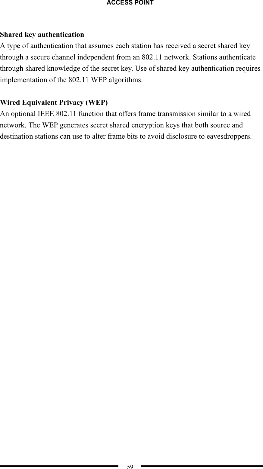 ACCESS POINT  59  Shared key authentication A type of authentication that assumes each station has received a secret shared key through a secure channel independent from an 802.11 network. Stations authenticate through shared knowledge of the secret key. Use of shared key authentication requires implementation of the 802.11 WEP algorithms.  Wired Equivalent Privacy (WEP) An optional IEEE 802.11 function that offers frame transmission similar to a wired network. The WEP generates secret shared encryption keys that both source and destination stations can use to alter frame bits to avoid disclosure to eavesdroppers. 