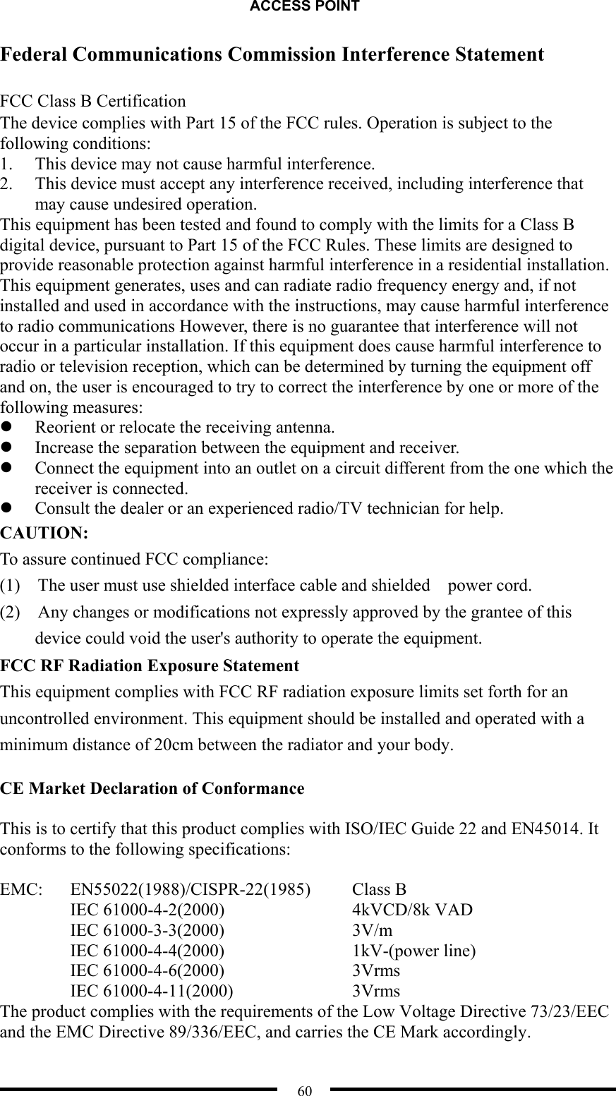 ACCESS POINT  60 Federal Communications Commission Interference Statement  FCC Class B Certification The device complies with Part 15 of the FCC rules. Operation is subject to the following conditions: 1.  This device may not cause harmful interference. 2.  This device must accept any interference received, including interference that may cause undesired operation. This equipment has been tested and found to comply with the limits for a Class B digital device, pursuant to Part 15 of the FCC Rules. These limits are designed to provide reasonable protection against harmful interference in a residential installation. This equipment generates, uses and can radiate radio frequency energy and, if not installed and used in accordance with the instructions, may cause harmful interference to radio communications However, there is no guarantee that interference will not occur in a particular installation. If this equipment does cause harmful interference to radio or television reception, which can be determined by turning the equipment off and on, the user is encouraged to try to correct the interference by one or more of the following measures:   Reorient or relocate the receiving antenna.   Increase the separation between the equipment and receiver.   Connect the equipment into an outlet on a circuit different from the one which the receiver is connected.   Consult the dealer or an experienced radio/TV technician for help. CAUTION:  To assure continued FCC compliance:     (1)  The user must use shielded interface cable and shielded  power cord.          (2)    Any changes or modifications not expressly approved by the grantee of this device could void the user&apos;s authority to operate the equipment. FCC RF Radiation Exposure Statement This equipment complies with FCC RF radiation exposure limits set forth for an uncontrolled environment. This equipment should be installed and operated with a minimum distance of 20cm between the radiator and your body.  CE Market Declaration of Conformance  This is to certify that this product complies with ISO/IEC Guide 22 and EN45014. It conforms to the following specifications:  EMC:   EN55022(1988)/CISPR-22(1985)   Class B   IEC 61000-4-2(2000)    4kVCD/8k VAD   IEC 61000-3-3(2000)    3V/m   IEC 61000-4-4(2000)    1kV-(power line) IEC 61000-4-6(2000)    3Vrms   IEC 61000-4-11(2000)    3Vrms The product complies with the requirements of the Low Voltage Directive 73/23/EEC and the EMC Directive 89/336/EEC, and carries the CE Mark accordingly.  