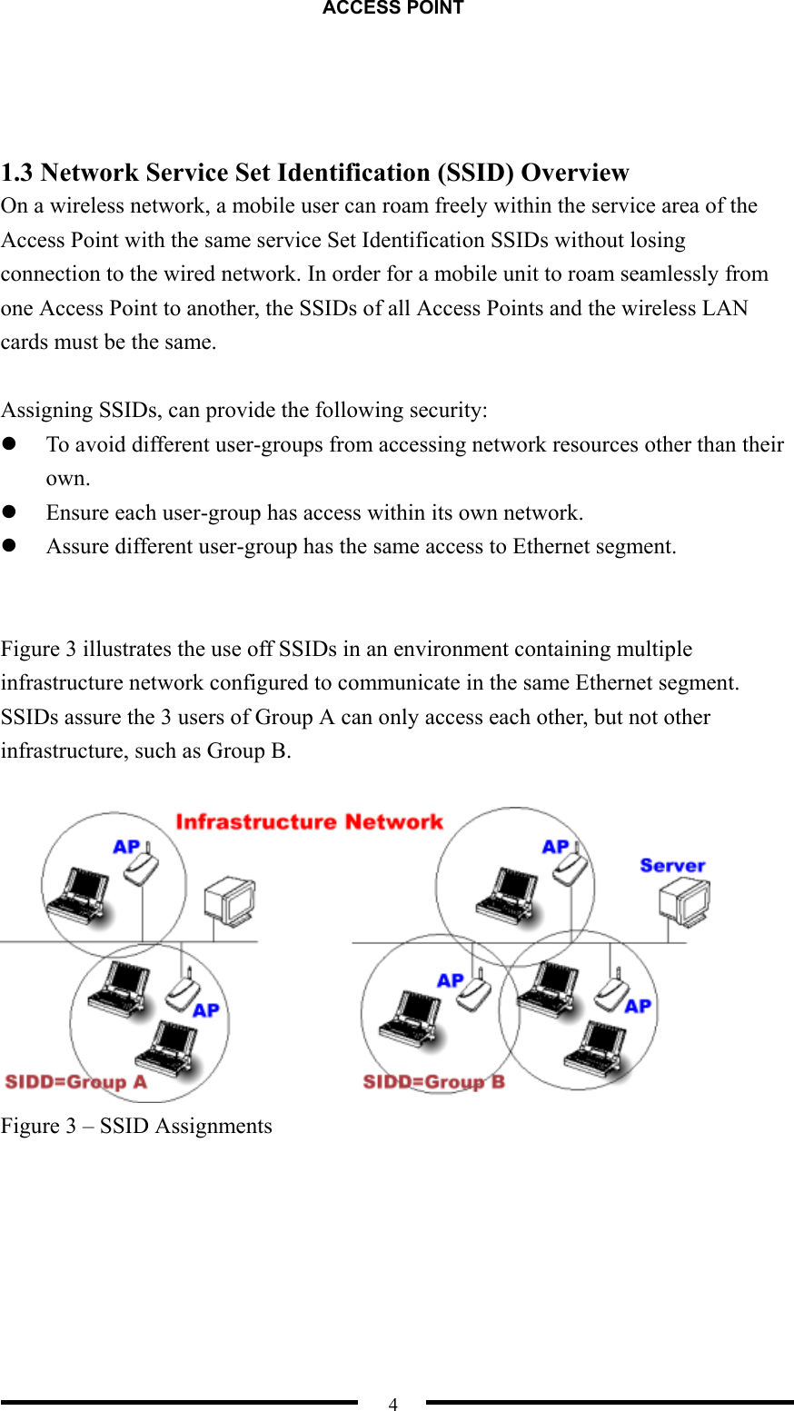 ACCESS POINT  4    1.3 Network Service Set Identification (SSID) Overview   On a wireless network, a mobile user can roam freely within the service area of the Access Point with the same service Set Identification SSIDs without losing connection to the wired network. In order for a mobile unit to roam seamlessly from one Access Point to another, the SSIDs of all Access Points and the wireless LAN cards must be the same.  Assigning SSIDs, can provide the following security:   To avoid different user-groups from accessing network resources other than their own.   Ensure each user-group has access within its own network.   Assure different user-group has the same access to Ethernet segment.   Figure 3 illustrates the use off SSIDs in an environment containing multiple infrastructure network configured to communicate in the same Ethernet segment. SSIDs assure the 3 users of Group A can only access each other, but not other infrastructure, such as Group B.   Figure 3 – SSID Assignments  