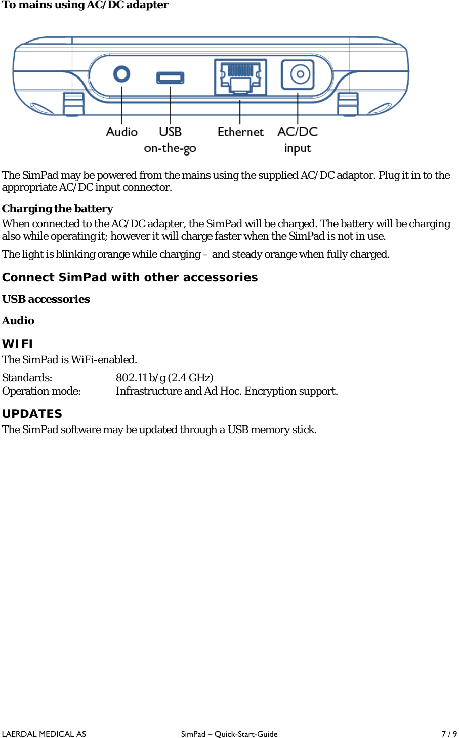 LAERDAL MEDICAL AS  SimPad – Quick-Start-Guide   7 / 9 To mains using AC/DC adapter  The SimPad may be powered from the mains using the supplied AC/DC adaptor. Plug it in to the appropriate AC/DC input connector. Charging the battery When connected to the AC/DC adapter, the SimPad will be charged. The battery will be charging also while operating it; however it will charge faster when the SimPad is not in use. The light is blinking orange while charging – and steady orange when fully charged. Connect SimPad with other accessories USB accessories Audio WIFI The SimPad is WiFi-enabled. Standards:  802.11 b/g (2.4 GHz) Operation mode:  Infrastructure and Ad Hoc. Encryption support. UPDATES The SimPad software may be updated through a USB memory stick. 