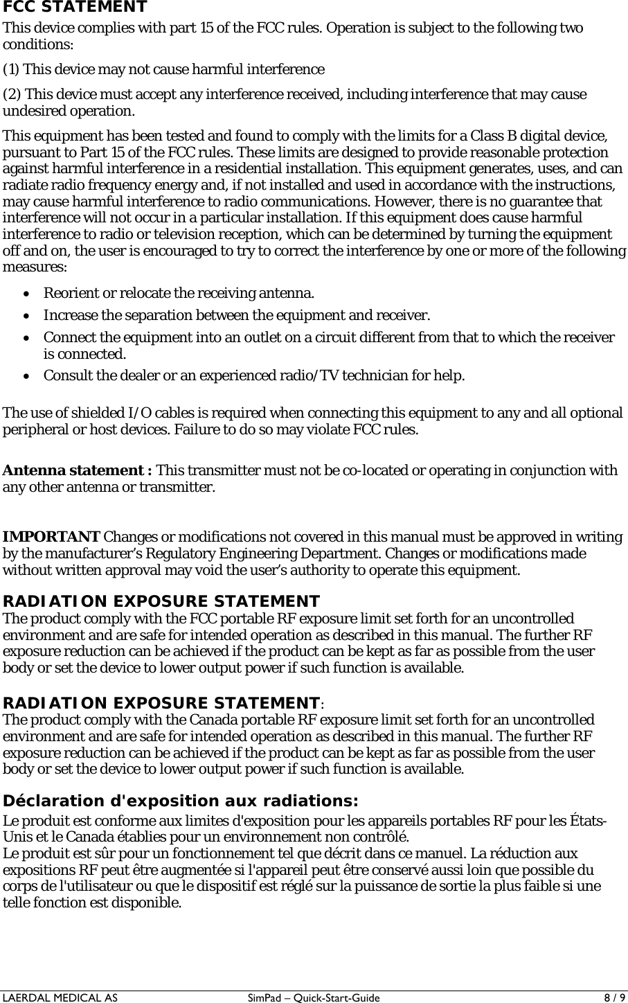 LAERDAL MEDICAL AS  SimPad – Quick-Start-Guide   8 / 9 FCC STATEMENT This device complies with part 15 of the FCC rules. Operation is subject to the following two conditions:  (1) This device may not cause harmful interference (2) This device must accept any interference received, including interference that may cause undesired operation. This equipment has been tested and found to comply with the limits for a Class B digital device, pursuant to Part 15 of the FCC rules. These limits are designed to provide reasonable protection against harmful interference in a residential installation. This equipment generates, uses, and can radiate radio frequency energy and, if not installed and used in accordance with the instructions, may cause harmful interference to radio communications. However, there is no guarantee that interference will not occur in a particular installation. If this equipment does cause harmful interference to radio or television reception, which can be determined by turning the equipment off and on, the user is encouraged to try to correct the interference by one or more of the following measures: • Reorient or relocate the receiving antenna. • Increase the separation between the equipment and receiver. • Connect the equipment into an outlet on a circuit different from that to which the receiver is connected. • Consult the dealer or an experienced radio/TV technician for help.  The use of shielded I/O cables is required when connecting this equipment to any and all optional peripheral or host devices. Failure to do so may violate FCC rules.   Antenna statement : This transmitter must not be co-located or operating in conjunction with any other antenna or transmitter.  IMPORTANT Changes or modifications not covered in this manual must be approved in writing by the manufacturer’s Regulatory Engineering Department. Changes or modifications made without written approval may void the user’s authority to operate this equipment. RADIATION EXPOSURE STATEMENT The product comply with the FCC portable RF exposure limit set forth for an uncontrolled environment and are safe for intended operation as described in this manual. The further RF exposure reduction can be achieved if the product can be kept as far as possible from the user body or set the device to lower output power if such function is available.  RADIATION EXPOSURE STATEMENT: The product comply with the Canada portable RF exposure limit set forth for an uncontrolled environment and are safe for intended operation as described in this manual. The further RF exposure reduction can be achieved if the product can be kept as far as possible from the user body or set the device to lower output power if such function is available. Déclaration d&apos;exposition aux radiations: Le produit est conforme aux limites d&apos;exposition pour les appareils portables RF pour les États-Unis et le Canada établies pour un environnement non contrôlé. Le produit est sûr pour un fonctionnement tel que décrit dans ce manuel. La réduction aux expositions RF peut être augmentée si l&apos;appareil peut être conservé aussi loin que possible du corps de l&apos;utilisateur ou que le dispositif est réglé sur la puissance de sortie la plus faible si une telle fonction est disponible.  