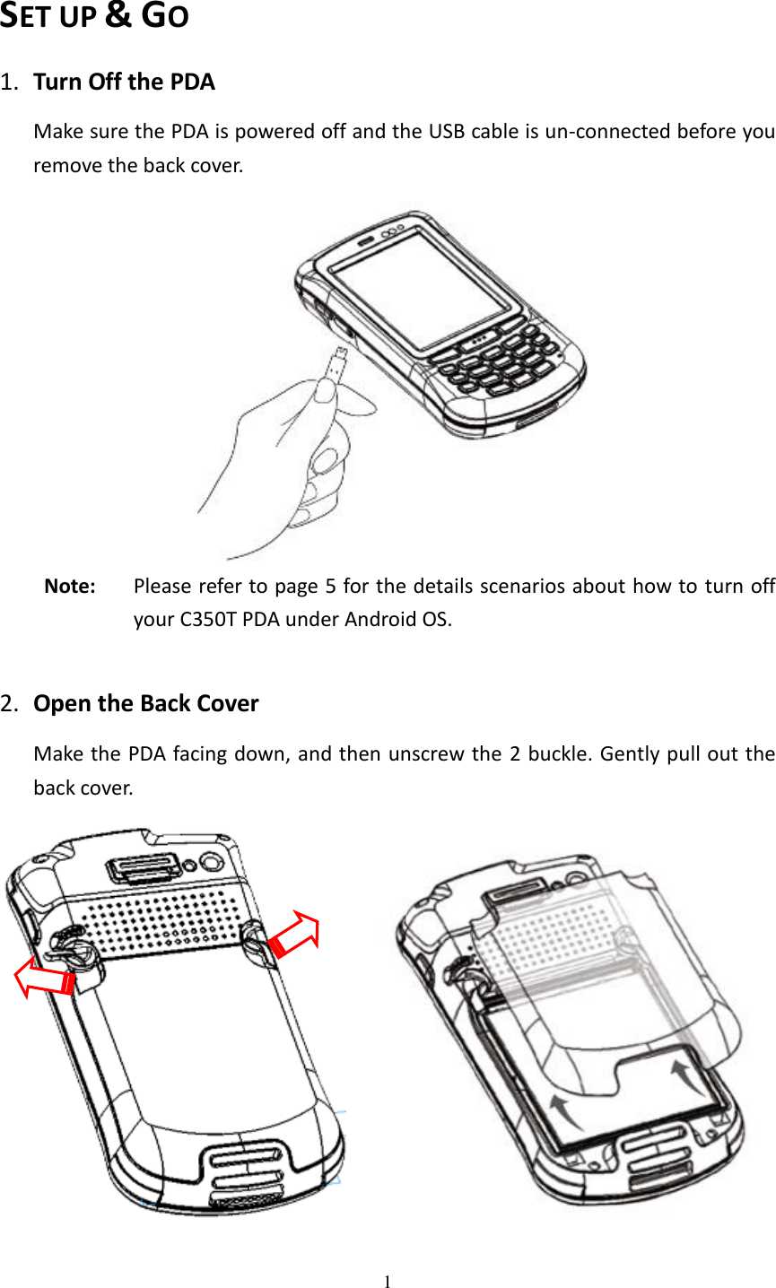 1  SET UP &amp; GO 1. Turn Off the PDA Make sure the PDA is powered off and the USB cable is un-connected before you remove the back cover.    Note:  Please refer to page 5 for the details scenarios about how to turn off your C350T PDA under Android OS.  2. Open the Back Cover Make the PDA facing down, and then unscrew the  2 buckle. Gently pull out the back cover.      