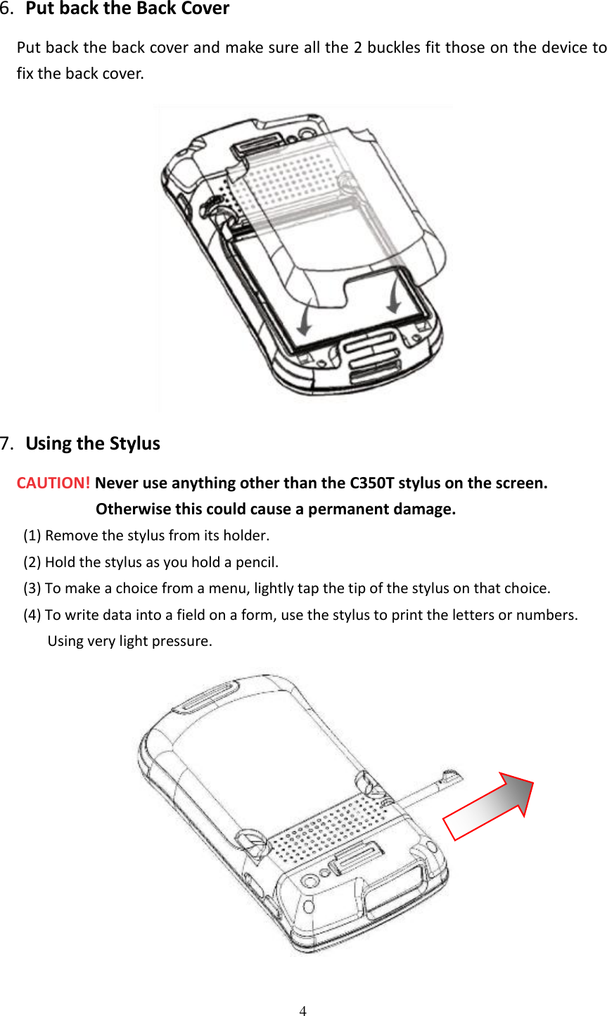 4  6. Put back the Back Cover Put back the back cover and make sure all the 2 buckles fit those on the device to fix the back cover.  7. Using the Stylus CAUTION! Never use anything other than the C350T stylus on the screen. Otherwise this could cause a permanent damage. (1) Remove the stylus from its holder. (2) Hold the stylus as you hold a pencil. (3) To make a choice from a menu, lightly tap the tip of the stylus on that choice. (4) To write data into a field on a form, use the stylus to print the letters or numbers.   Using very light pressure.  