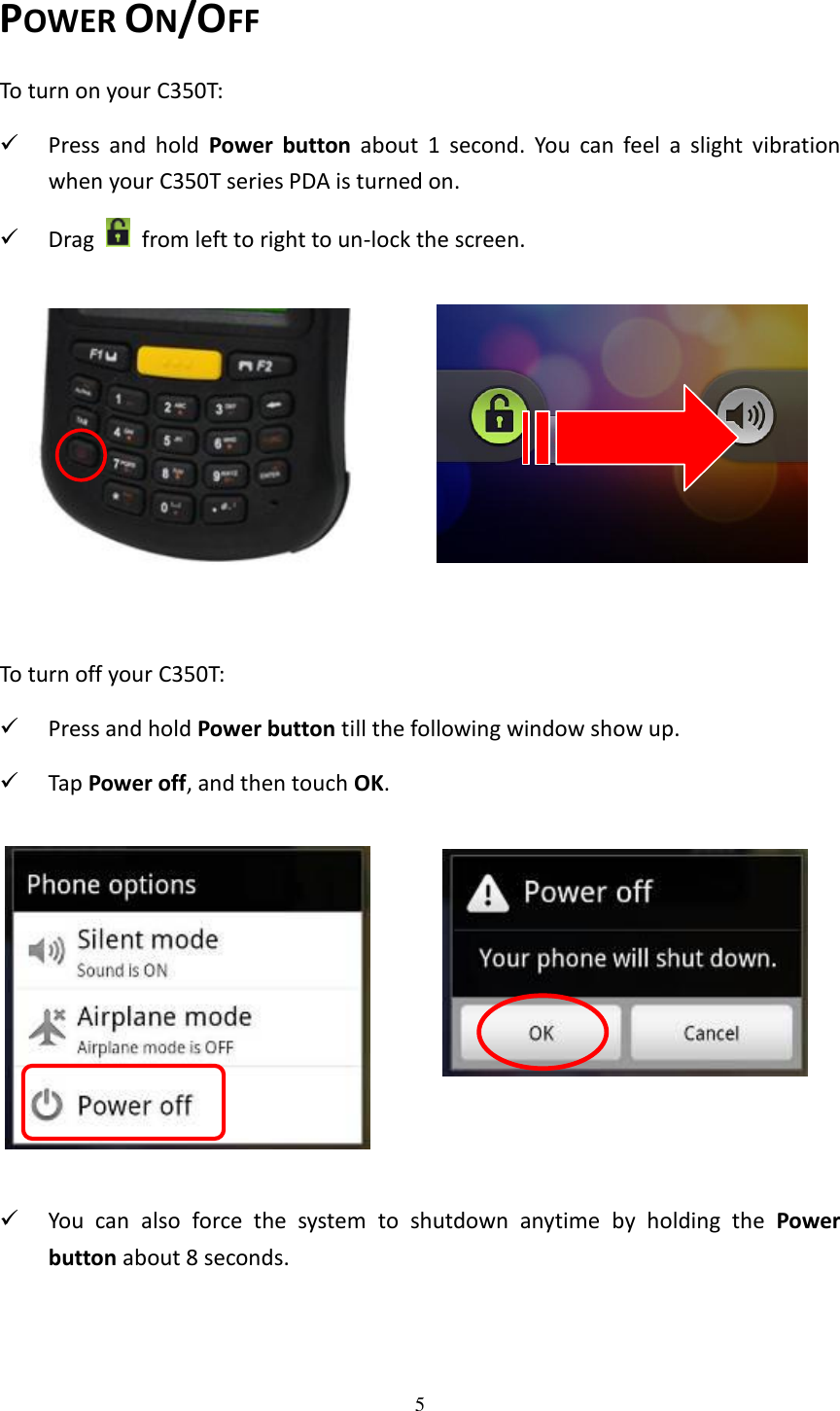 5  POWER ON/OFF To turn on your C350T:  Press  and  hold  Power  button  about  1  second.  You  can  feel  a  slight  vibration when your C350T series PDA is turned on.  Drag    from left to right to un-lock the screen.           To turn off your C350T:  Press and hold Power button till the following window show up.    Tap Power off, and then touch OK.              You  can  also  force  the  system  to  shutdown  anytime  by  holding  the  Power button about 8 seconds.   