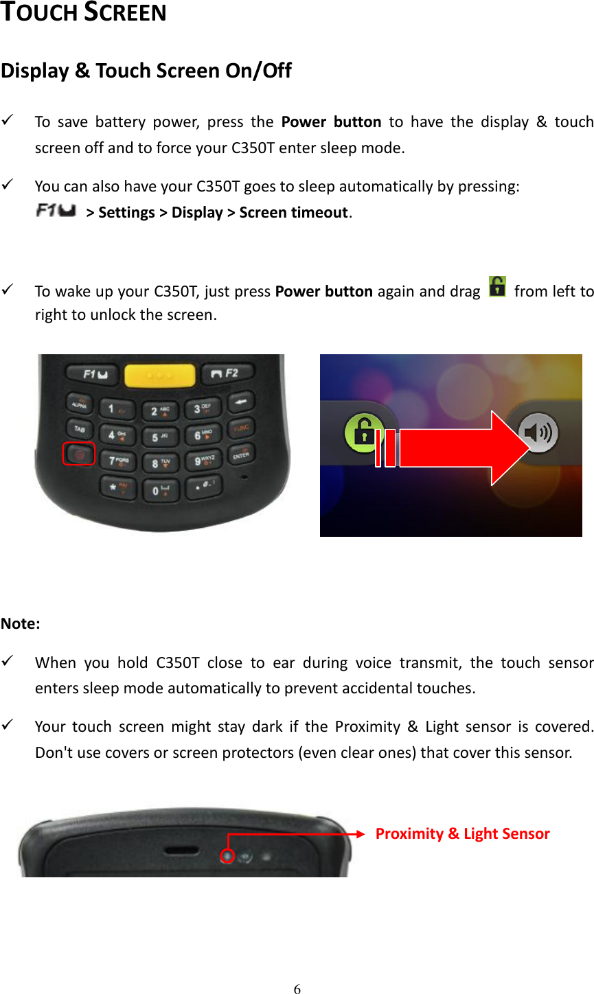 6  TOUCH SCREEN Display &amp; Touch Screen On/Off  To  save  battery  power,  press  the  Power  button  to  have  the  display  &amp;  touch screen off and to force your C350T enter sleep mode.  You can also have your C350T goes to sleep automatically by pressing:     &gt; Settings &gt; Display &gt; Screen timeout.   To wake up your C350T, just press Power button again and drag    from left to right to unlock the screen.        Note:    When  you  hold  C350T  close  to  ear  during  voice  transmit,  the  touch  sensor enters sleep mode automatically to prevent accidental touches.  Your  touch  screen  might  stay  dark  if  the  Proximity  &amp;  Light  sensor  is  covered. Don&apos;t use covers or screen protectors (even clear ones) that cover this sensor.    Proximity &amp; Light Sensor 