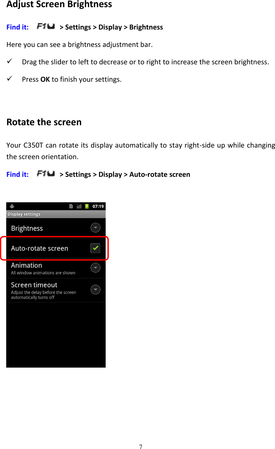 7  Adjust Screen Brightness Find it:     &gt; Settings &gt; Display &gt; Brightness Here you can see a brightness adjustment bar.  Drag the slider to left to decrease or to right to increase the screen brightness.  Press OK to finish your settings.   Rotate the screen Your C350T can rotate its display automatically to stay right-side up while changing the screen orientation. Find it:      &gt; Settings &gt; Display &gt; Auto-rotate screen   