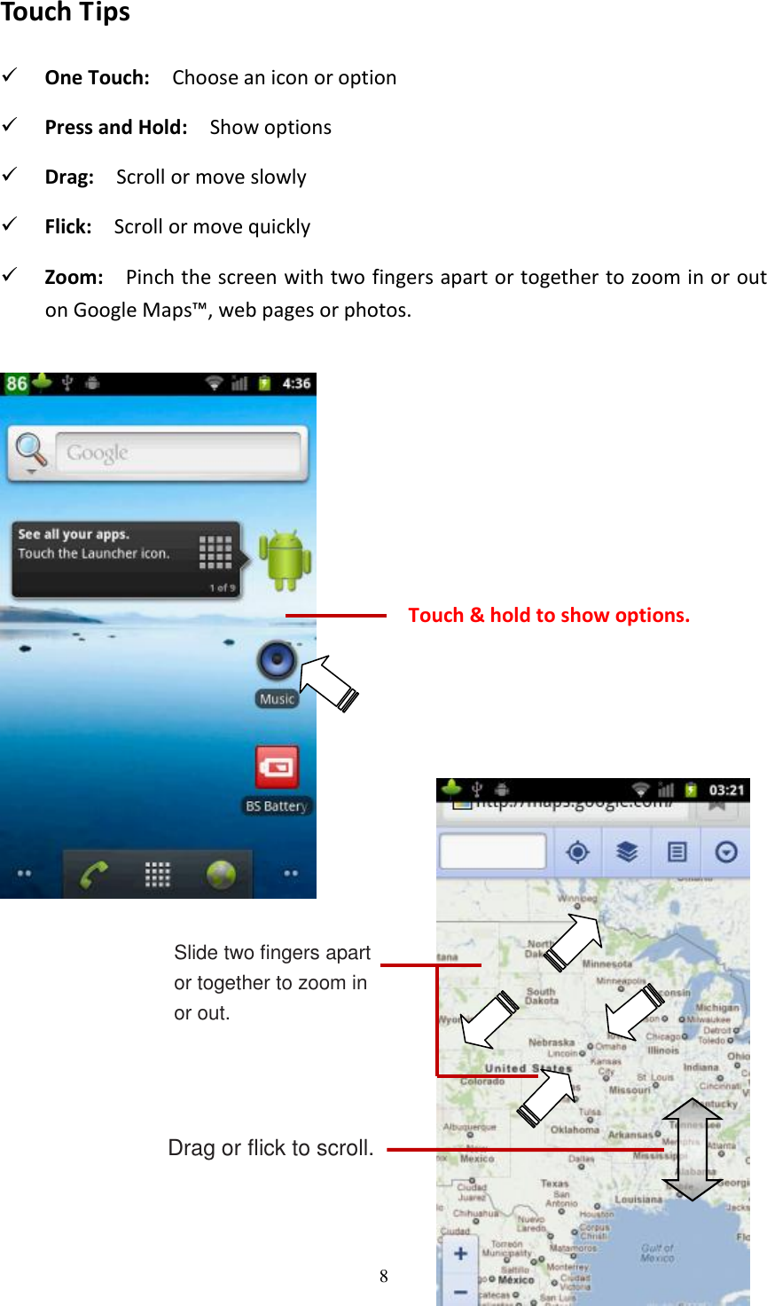 8  Touch Tips  One Touch:    Choose an icon or option  Press and Hold:    Show options  Drag:    Scroll or move slowly  Flick:   Scroll or move quickly  Zoom:    Pinch the screen with two fingers apart or together to zoom in or out on Google Maps™, web pages or photos.  Slide two fingers apart or together to zoom in or out.  Drag or flick to scroll. Touch &amp; hold to show options. 