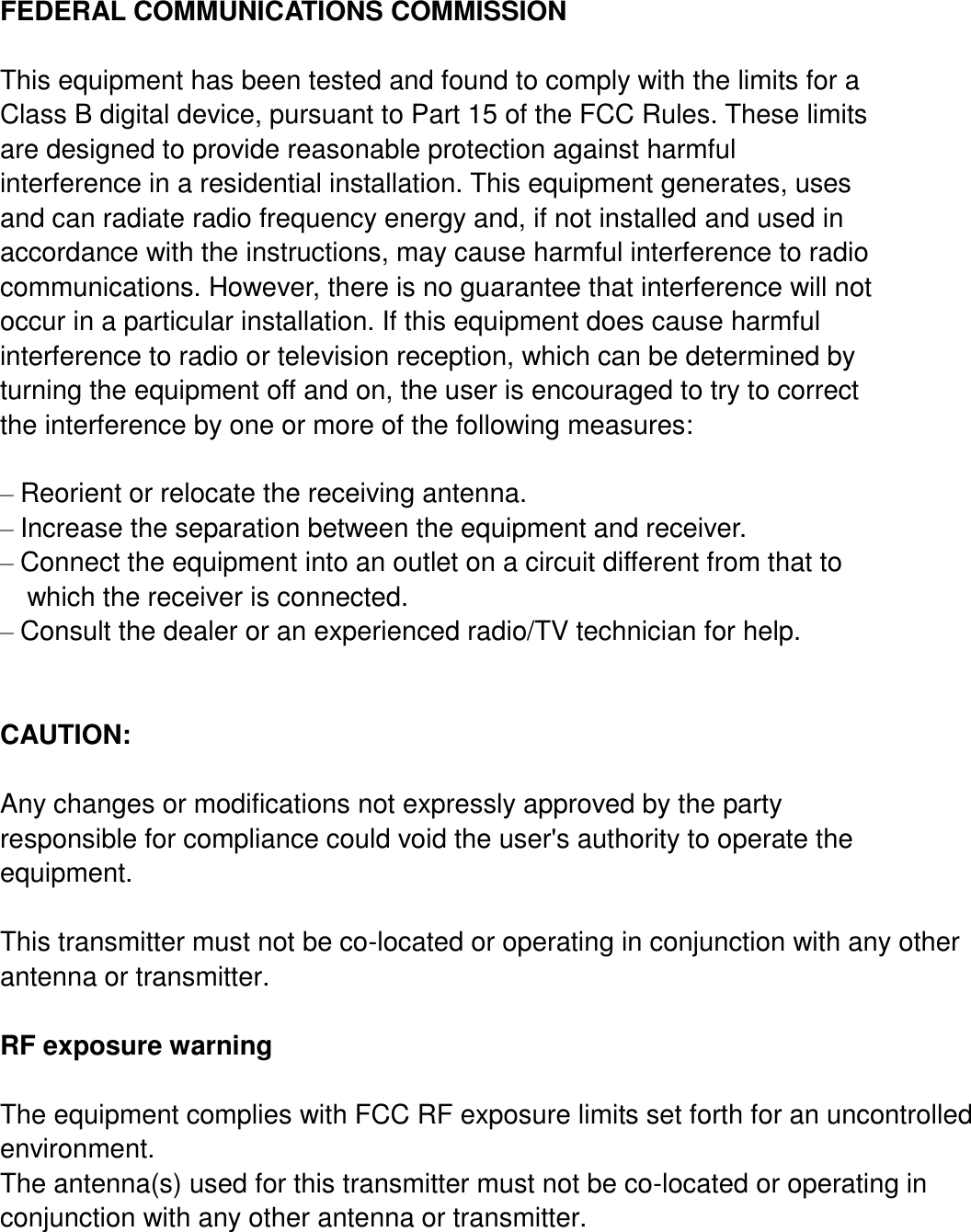    FEDERAL COMMUNICATIONS COMMISSION  This equipment has been tested and found to comply with the limits for a Class B digital device, pursuant to Part 15 of the FCC Rules. These limits are designed to provide reasonable protection against harmful interference in a residential installation. This equipment generates, uses and can radiate radio frequency energy and, if not installed and used in accordance with the instructions, may cause harmful interference to radio communications. However, there is no guarantee that interference will not occur in a particular installation. If this equipment does cause harmful interference to radio or television reception, which can be determined by turning the equipment off and on, the user is encouraged to try to correct the interference by one or more of the following measures:  – Reorient or relocate the receiving antenna. – Increase the separation between the equipment and receiver. – Connect the equipment into an outlet on a circuit different from that to   which the receiver is connected. – Consult the dealer or an experienced radio/TV technician for help.  CAUTION:  Any changes or modifications not expressly approved by the party responsible for compliance could void the user&apos;s authority to operate the equipment.  This transmitter must not be co-located or operating in conjunction with any other antenna or transmitter.  RF exposure warning  The equipment complies with FCC RF exposure limits set forth for an uncontrolled environment.   The antenna(s) used for this transmitter must not be co-located or operating in conjunction with any other antenna or transmitter.  