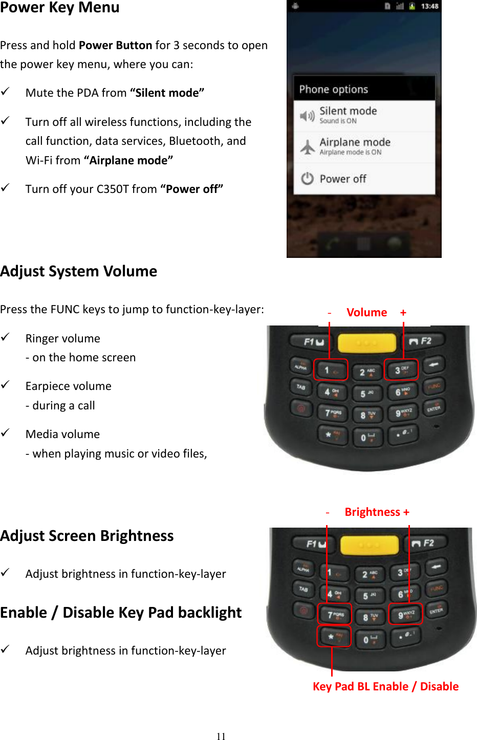 11  Power Key Menu Press and hold Power Button for 3 seconds to open the power key menu, where you can:  Mute the PDA from “Silent mode”  Turn off all wireless functions, including the   call function, data services, Bluetooth, and   Wi-Fi from “Airplane mode”  Turn off your C350T from “Power off”   Adjust System Volume Press the FUNC keys to jump to function-key-layer:  Ringer volume - on the home screen  Earpiece volume - during a call  Media volume - when playing music or video files,   Adjust Screen Brightness  Adjust brightness in function-key-layer Enable / Disable Key Pad backlight  Adjust brightness in function-key-layer  - Brightness + Key Pad BL Enable / Disable - Volume    + 