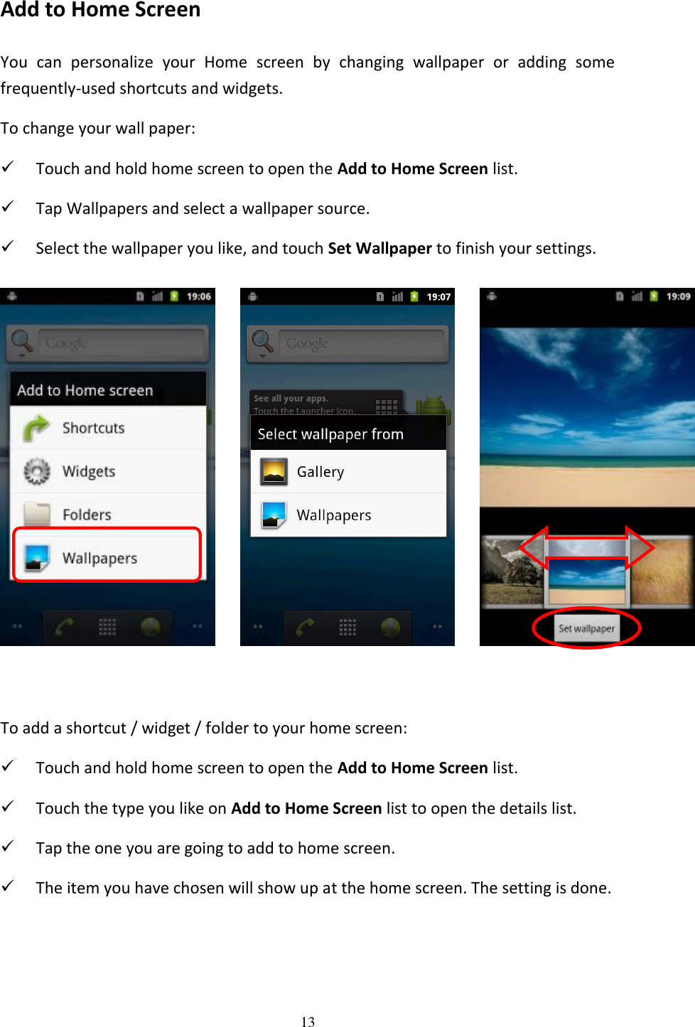 13  Add to Home Screen You  can  personalize  your  Home  screen  by  changing  wallpaper  or  adding  some frequently-used shortcuts and widgets. To change your wall paper:  Touch and hold home screen to open the Add to Home Screen list.  Tap Wallpapers and select a wallpaper source.  Select the wallpaper you like, and touch Set Wallpaper to finish your settings.            To add a shortcut / widget / folder to your home screen:  Touch and hold home screen to open the Add to Home Screen list.  Touch the type you like on Add to Home Screen list to open the details list.  Tap the one you are going to add to home screen.  The item you have chosen will show up at the home screen. The setting is done.   