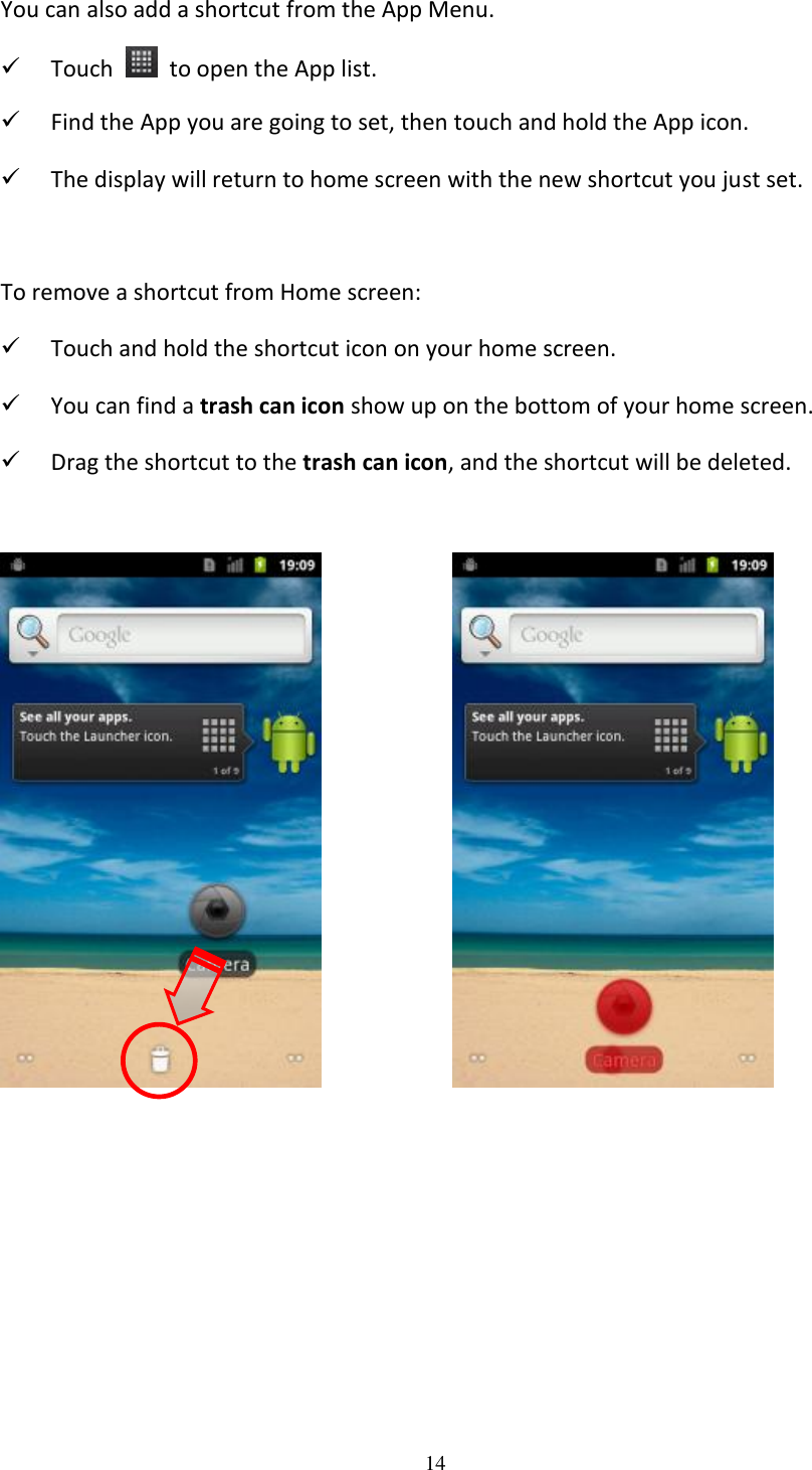 14  You can also add a shortcut from the App Menu.  Touch    to open the App list.  Find the App you are going to set, then touch and hold the App icon.  The display will return to home screen with the new shortcut you just set.  To remove a shortcut from Home screen:  Touch and hold the shortcut icon on your home screen.  You can find a trash can icon show up on the bottom of your home screen.  Drag the shortcut to the trash can icon, and the shortcut will be deleted.                      