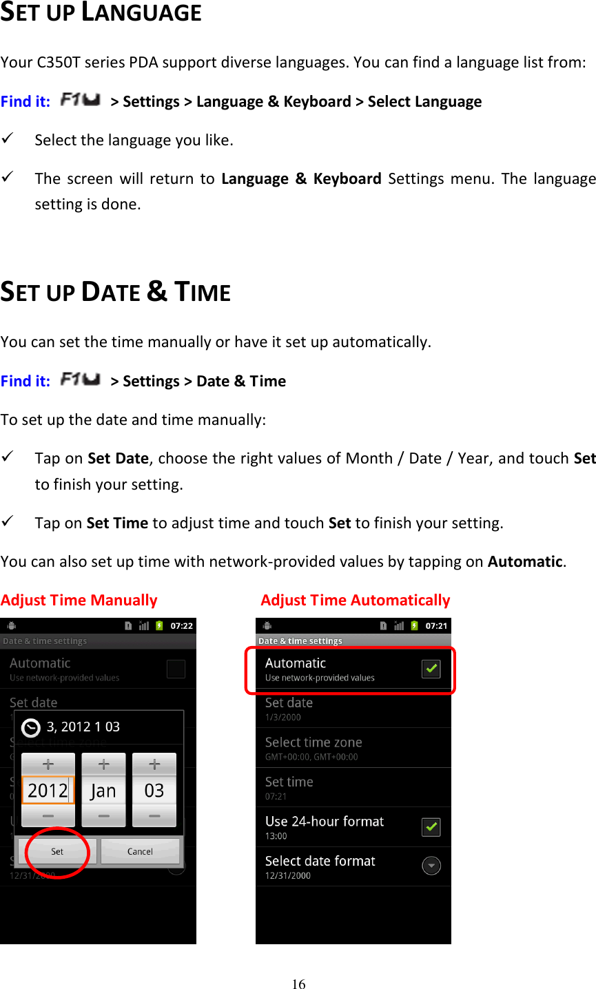 16  SET UP LANGUAGE Your C350T series PDA support diverse languages. You can find a language list from: Find it:  &gt; Settings &gt; Language &amp; Keyboard &gt; Select Language  Select the language you like.  The  screen  will  return  to  Language  &amp;  Keyboard  Settings  menu.  The  language setting is done.  SET UP DATE &amp; TIME You can set the time manually or have it set up automatically. Find it:   &gt; Settings &gt; Date &amp; Time To set up the date and time manually:  Tap on Set Date, choose the right values of Month / Date / Year, and touch Set to finish your setting.  Tap on Set Time to adjust time and touch Set to finish your setting. You can also set up time with network-provided values by tapping on Automatic. Adjust Time Manually                        Adjust Time Automatically          