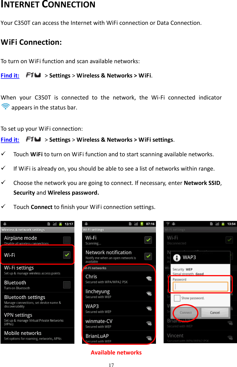 17  INTERNET CONNECTION Your C350T can access the Internet with WiFi connection or Data Connection. WiFi Connection: To turn on WiFi function and scan available networks: Find it:     &gt; Settings &gt; Wireless &amp; Networks &gt; WiFi.  When  your  C350T  is  connected  to  the  network,  the  Wi-Fi  connected  indicator appears in the status bar.  To set up your WiFi connection: Find it:     &gt; Settings &gt; Wireless &amp; Networks &gt; WiFi settings.  Touch WiFi to turn on WiFi function and to start scanning available networks.    If WiFi is already on, you should be able to see a list of networks within range.  Choose the network you are going to connect. If necessary, enter Network SSID, Security and Wireless password.  Touch Connect to finish your WiFi connection settings.      Available networks 