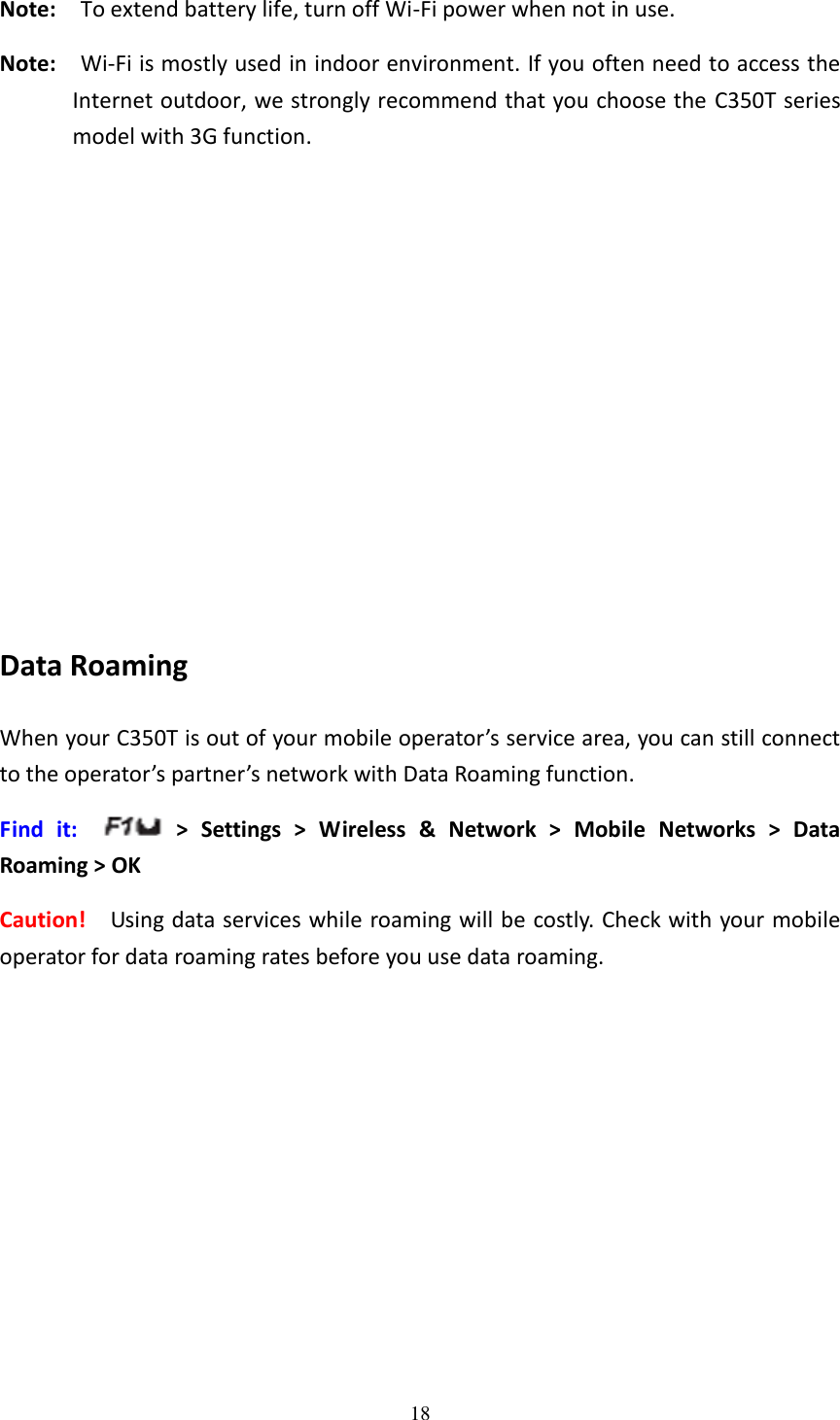 18  Note:    To extend battery life, turn off Wi-Fi power when not in use. Note:    Wi-Fi is mostly used in indoor environment. If you often need to access the Internet outdoor, we strongly recommend that you choose the C350T series model with 3G function.            Data Roaming When your C350T is out of your mobile operator’s service area, you can still connect to the operator’s partner’s network with Data Roaming function. Find  it:    &gt;  Settings  &gt;  Wireless  &amp;  Network  &gt;  Mobile  Networks  &gt;  Data Roaming &gt; OK Caution!    Using data services while roaming will be costly. Check with your mobile operator for data roaming rates before you use data roaming. 