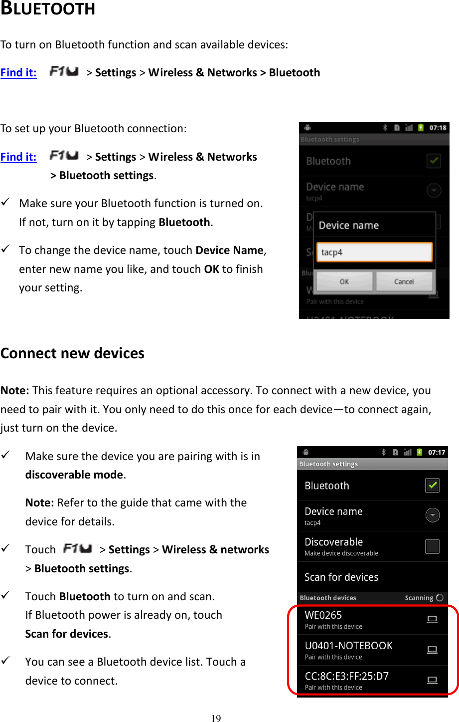 19  BLUETOOTH To turn on Bluetooth function and scan available devices: Find it:    &gt; Settings &gt; Wireless &amp; Networks &gt; Bluetooth  To set up your Bluetooth connection: Find it:    &gt; Settings &gt; Wireless &amp; Networks   &gt; Bluetooth settings.  Make sure your Bluetooth function is turned on.   If not, turn on it by tapping Bluetooth.  To change the device name, touch Device Name,   enter new name you like, and touch OK to finish   your setting.  Connect new devices Note: This feature requires an optional accessory. To connect with a new device, you need to pair with it. You only need to do this once for each device—to connect again, just turn on the device.  Make sure the device you are pairing with is in   discoverable mode. Note: Refer to the guide that came with the   device for details.  Touch    &gt; Settings &gt; Wireless &amp; networks   &gt; Bluetooth settings.  Touch Bluetooth to turn on and scan.   If Bluetooth power is already on, touch   Scan for devices.  You can see a Bluetooth device list. Touch a   device to connect. 