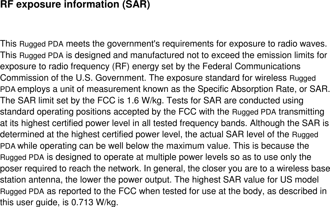     RF exposure information (SAR)  This Rugged PDA meets the government&apos;s requirements for exposure to radio waves. This Rugged PDA is designed and manufactured not to exceed the emission limits for exposure to radio frequency (RF) energy set by the Federal Communications Commission of the U.S. Government. The exposure standard for wireless Rugged PDA employs a unit of measurement known as the Specific Absorption Rate, or SAR. The SAR limit set by the FCC is 1.6 W/kg. Tests for SAR are conducted using standard operating positions accepted by the FCC with the Rugged PDA transmitting at its highest certified power level in all tested frequency bands. Although the SAR is determined at the highest certified power level, the actual SAR level of the Rugged PDA while operating can be well below the maximum value. This is because the Rugged PDA is designed to operate at multiple power levels so as to use only the poser required to reach the network. In general, the closer you are to a wireless base station antenna, the lower the power output. The highest SAR value for US model Rugged PDA as reported to the FCC when tested for use at the body, as described in this user guide, is 0.713 W/kg. 