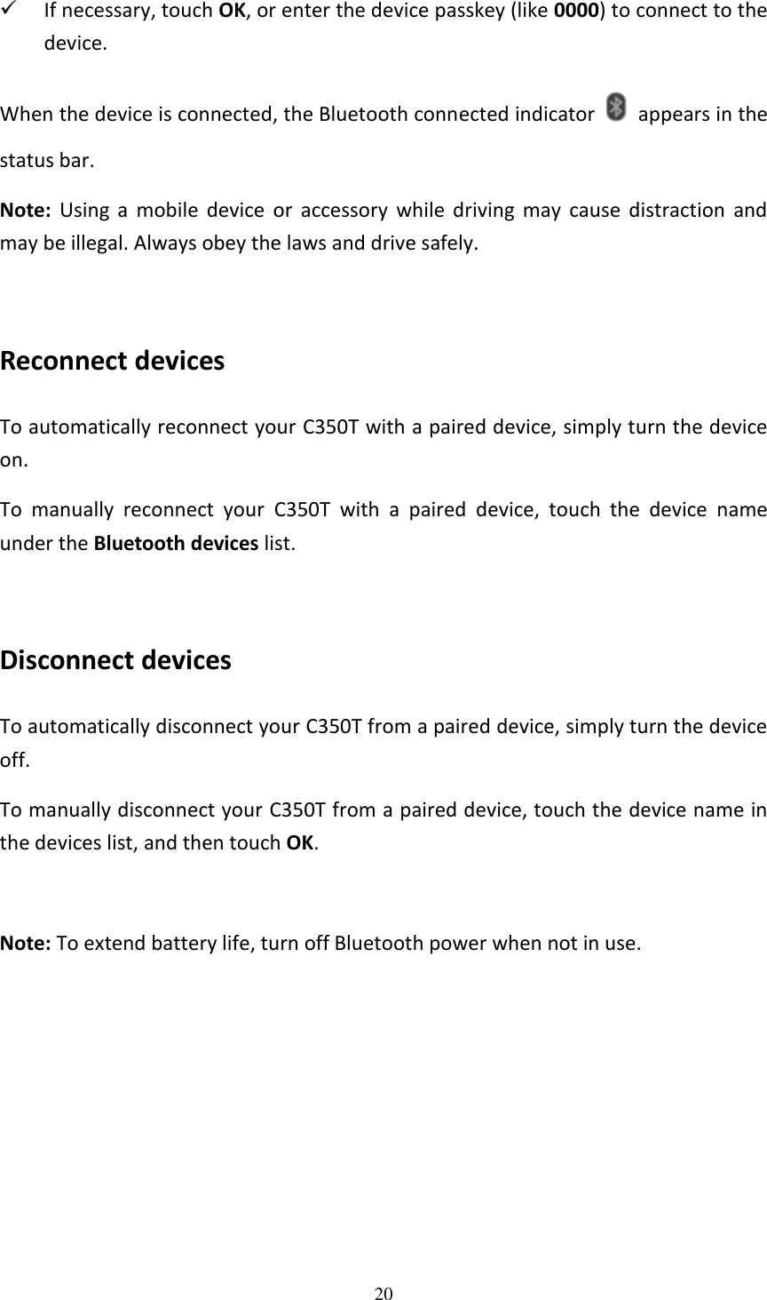 20   If necessary, touch OK, or enter the device passkey (like 0000) to connect to the device.   When the device is connected, the Bluetooth connected indicator    appears in the status bar. Note:  Using  a  mobile  device  or  accessory  while  driving  may  cause  distraction  and may be illegal. Always obey the laws and drive safely.  Reconnect devices To automatically reconnect your C350T with a paired device, simply turn the device on. To  manually  reconnect  your  C350T  with  a  paired  device,  touch  the  device  name under the Bluetooth devices list.  Disconnect devices To automatically disconnect your C350T from a paired device, simply turn the device off. To manually disconnect your C350T from a paired device, touch the device name in the devices list, and then touch OK.  Note: To extend battery life, turn off Bluetooth power when not in use.  