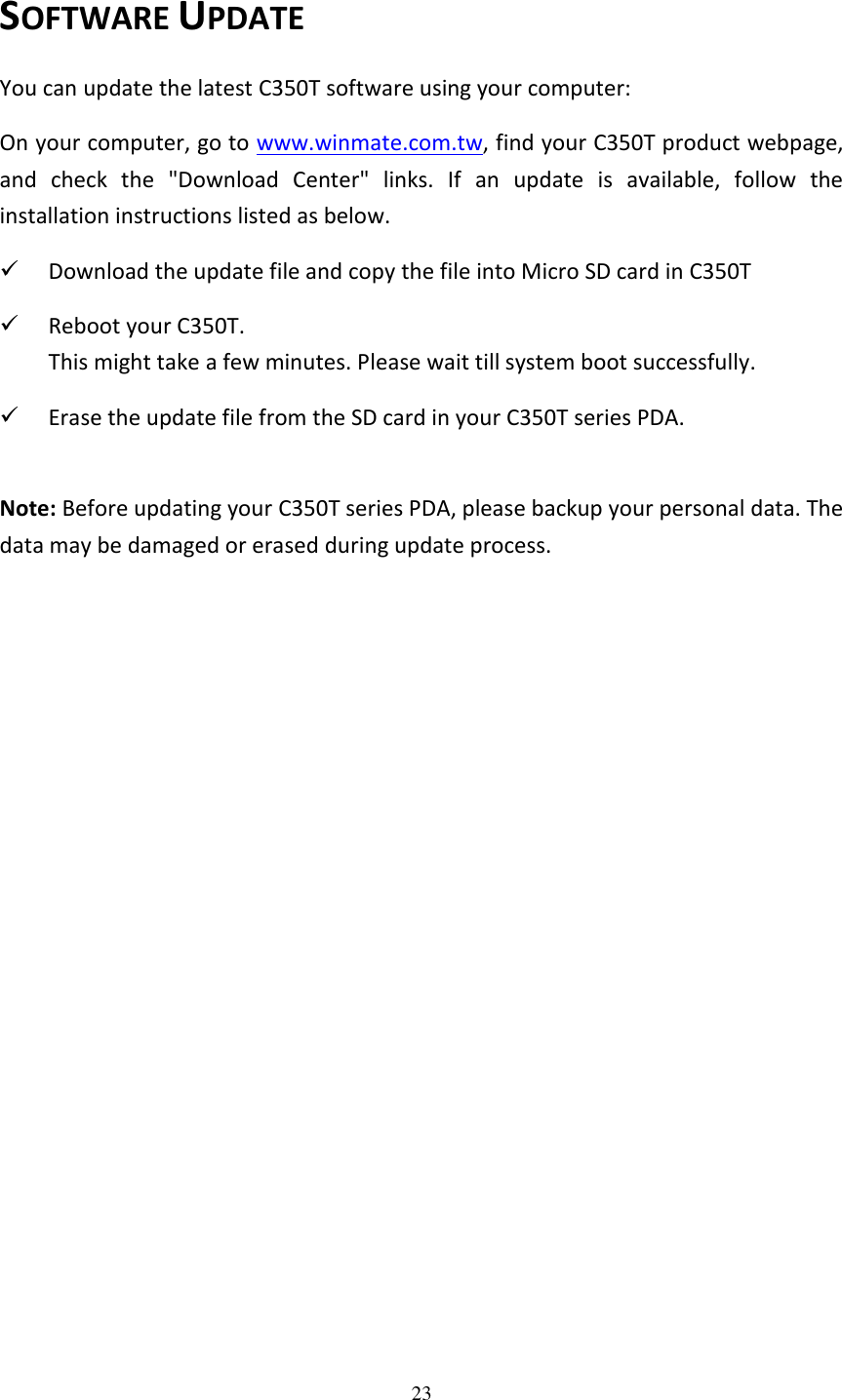 23  SOFTWARE UPDATE You can update the latest C350T software using your computer: On your computer, go to www.winmate.com.tw, find your C350T product webpage, and  check  the  &quot;Download  Center&quot;  links.  If  an  update  is  available,  follow  the installation instructions listed as below.  Download the update file and copy the file into Micro SD card in C350T  Reboot your C350T. This might take a few minutes. Please wait till system boot successfully.  Erase the update file from the SD card in your C350T series PDA.  Note: Before updating your C350T series PDA, please backup your personal data. The data may be damaged or erased during update process. 