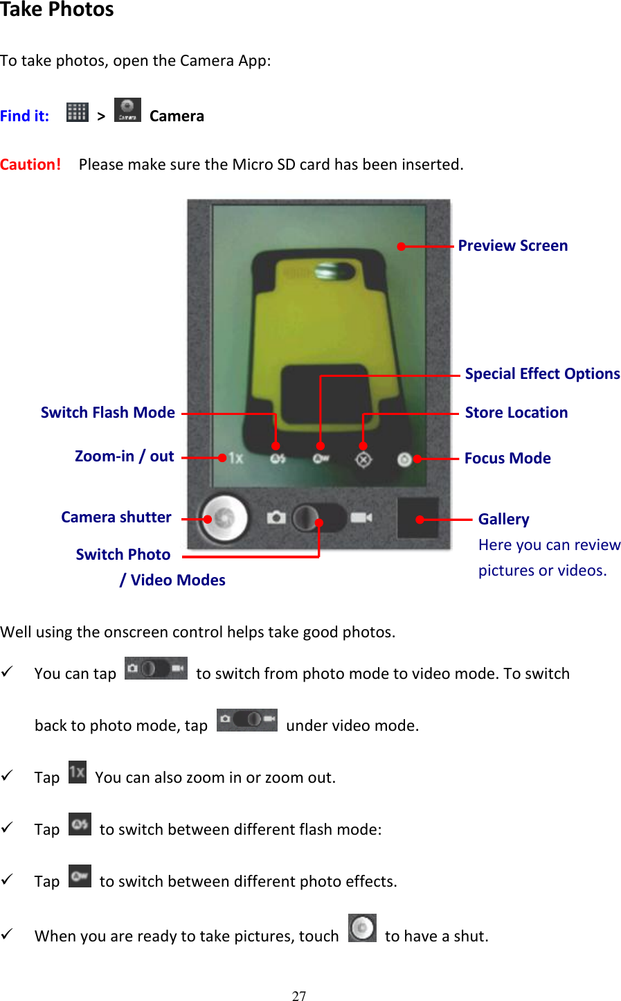 27  Take Photos To take photos, open the Camera App: Find it:    &gt;    Camera Caution!   Please make sure the Micro SD card has been inserted.    Well using the onscreen control helps take good photos.  You can tap    to switch from photo mode to video mode. To switch back to photo mode, tap    under video mode.  Tap   You can also zoom in or zoom out.  Tap    to switch between different flash mode:  Tap    to switch between different photo effects.  When you are ready to take pictures, touch    to have a shut. Gallery Here you can review pictures or videos. Preview Screen Switch Photo   / Video Modes Camera shutter Switch Flash Mode Special Effect Options Zoom-in / out Store Location Focus Mode 