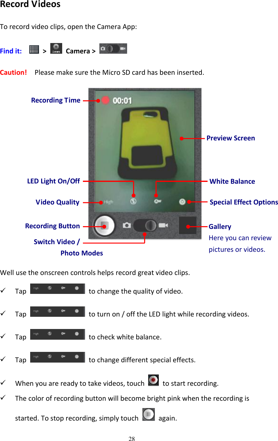 28  Record Videos To record video clips, open the Camera App: Find it:    &gt;    Camera &gt;   Caution!   Please make sure the Micro SD card has been inserted.    Well use the onscreen controls helps record great video clips.  Tap    to change the quality of video.  Tap    to turn on / off the LED light while recording videos.  Tap    to check white balance.  Tap    to change different special effects.  When you are ready to take videos, touch    to start recording.  The color of recording button will become bright pink when the recording is started. To stop recording, simply touch    again. Preview Screen Gallery Here you can review pictures or videos. Special Effect Options Recording Button Switch Video /   Photo Modes LED Light On/Off White Balance  Video Quality Recording Time 