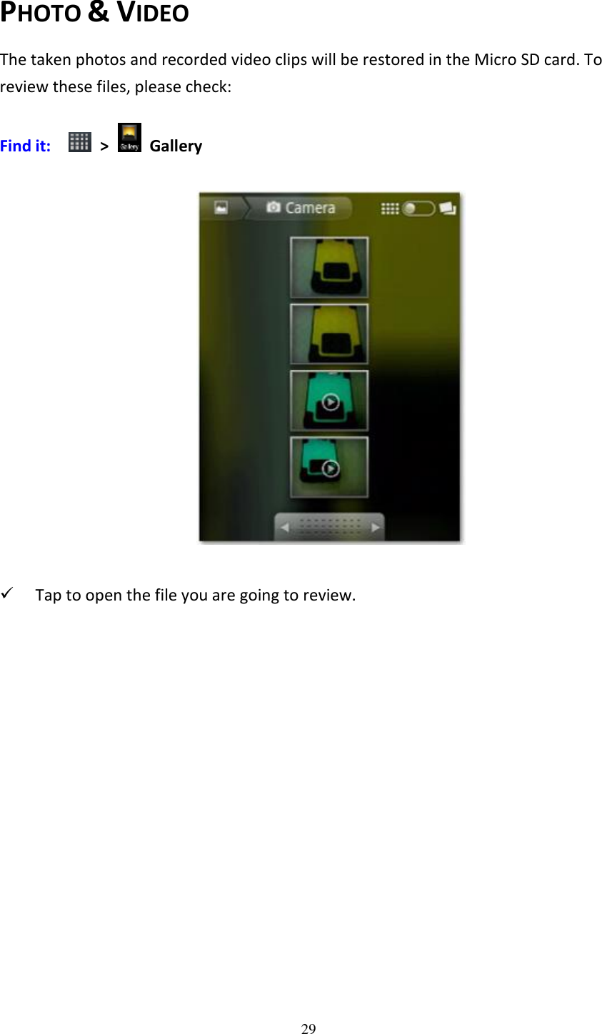 29  PHOTO &amp; VIDEO The taken photos and recorded video clips will be restored in the Micro SD card. To review these files, please check: Find it:    &gt;    Gallery          Tap to open the file you are going to review.  