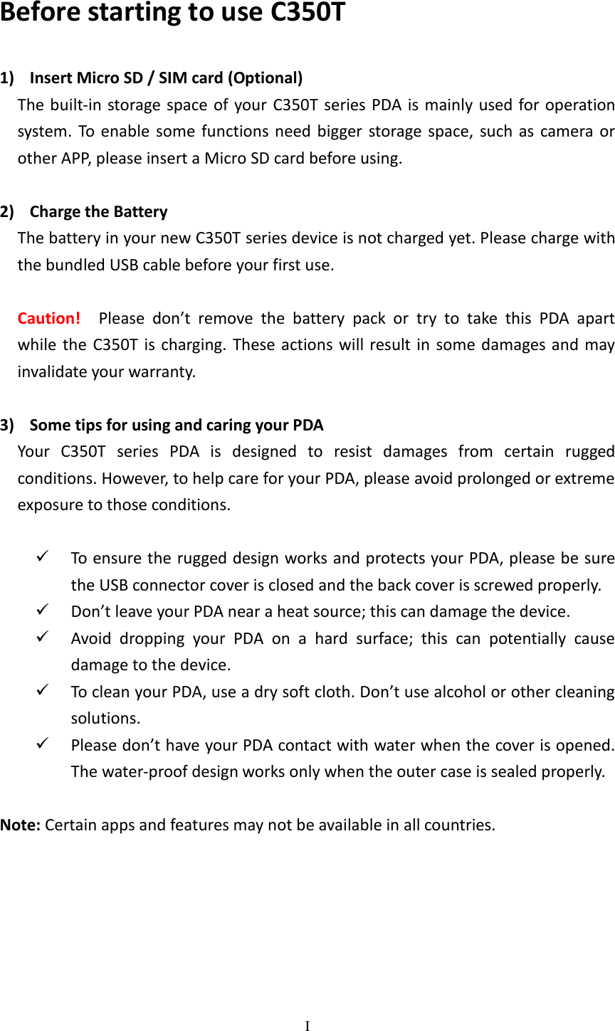 I  Before starting to use C350T 1) Insert Micro SD / SIM card (Optional) The built-in storage space of your  C350T series PDA  is  mainly used for operation system. To  enable some  functions  need bigger  storage  space,  such  as  camera or other APP, please insert a Micro SD card before using.    2) Charge the Battery The battery in your new C350T series device is not charged yet. Please charge with the bundled USB cable before your first use.  Caution!  Please  don’t  remove  the  battery  pack  or  try  to  take  this  PDA  apart while  the C350T  is  charging. These actions will result  in  some damages and  may invalidate your warranty.  3) Some tips for using and caring your PDA Your  C350T  series  PDA  is  designed  to  resist  damages  from  certain  rugged conditions. However, to help care for your PDA, please avoid prolonged or extreme exposure to those conditions.   To ensure the rugged design works and protects your PDA, please be sure the USB connector cover is closed and the back cover is screwed properly.  Don’t leave your PDA near a heat source; this can damage the device.  Avoid  dropping  your  PDA  on  a  hard  surface;  this  can  potentially  cause damage to the device.  To clean your PDA, use a dry soft cloth. Don’t use alcohol or other cleaning solutions.  Please don’t have your PDA contact with water when the cover is opened. The water-proof design works only when the outer case is sealed properly.  Note: Certain apps and features may not be available in all countries. 