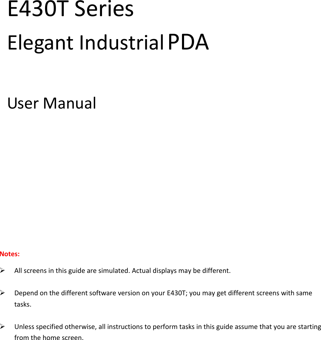  E430T Series   Elegant Industrial PDA  User Manual                                          Notes:  All screens in this guide are simulated. Actual displays may be different.   Depend on the different software version on your E430T; you may get different screens with same tasks.   Unless specified otherwise, all instructions to perform tasks in this guide assume that you are starting from the home screen.         