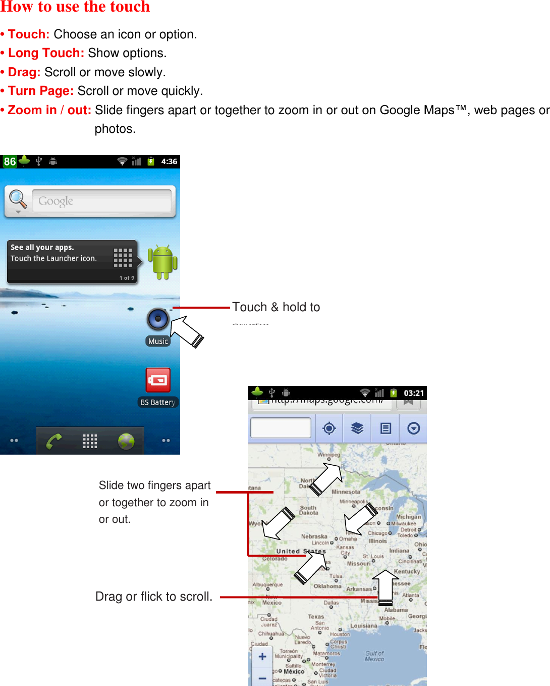 How to use the touch • Touch: Choose an icon or option. • Long Touch: Show options. • Drag: Scroll or move slowly. • Turn Page: Scroll or move quickly. • Zoom in / out: Slide fingers apart or together to zoom in or out on Google Maps™, web pages or photos.  Slide two fingers apart or together to zoom in or out.  Drag or flick to scroll. Touch &amp; hold to show options. 