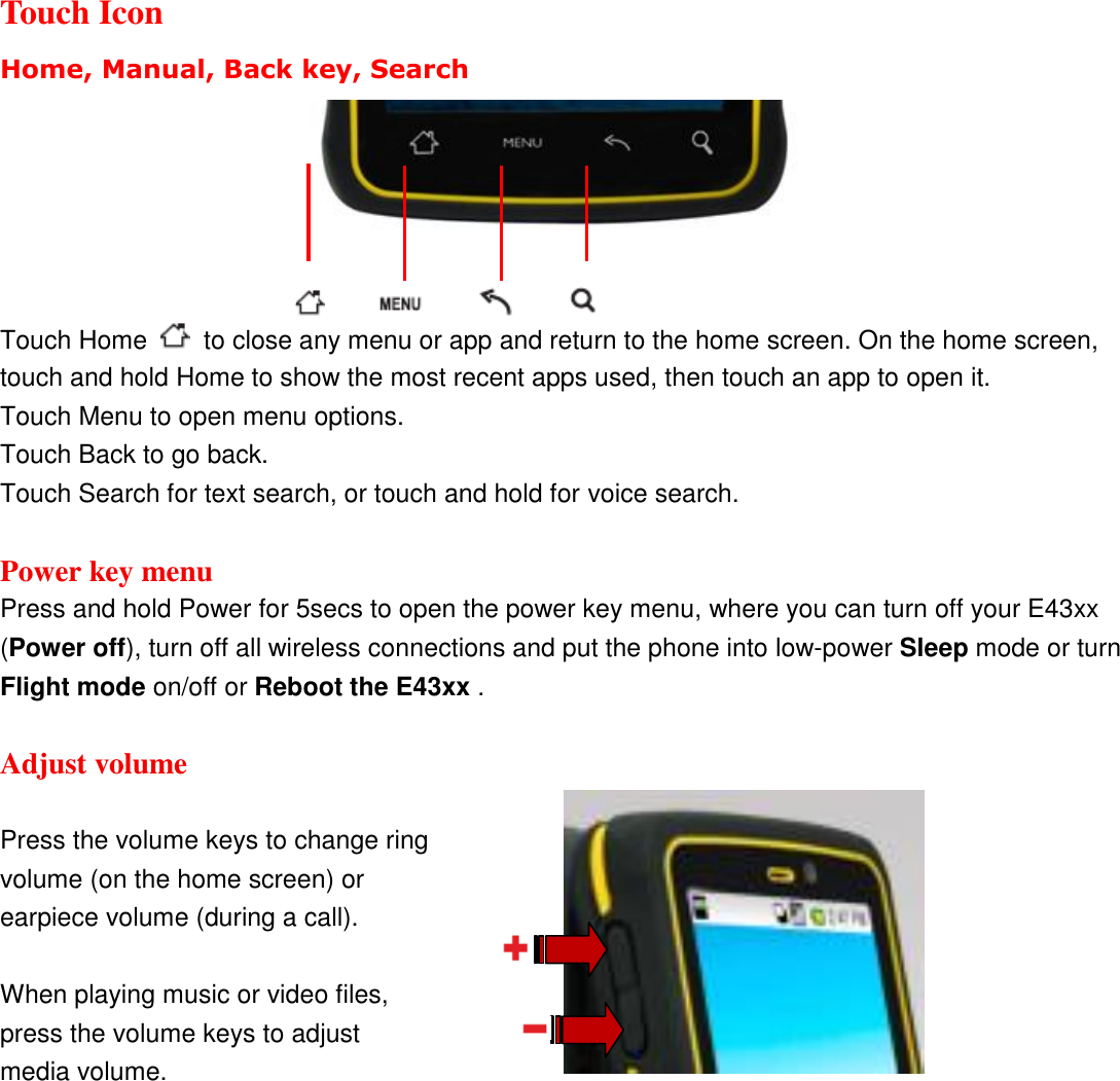  Touch Icon Home, Manual, Back key, Search                   Touch Home    to close any menu or app and return to the home screen. On the home screen, touch and hold Home to show the most recent apps used, then touch an app to open it. Touch Menu to open menu options. Touch Back to go back. Touch Search for text search, or touch and hold for voice search.  Power key menu Press and hold Power for 5secs to open the power key menu, where you can turn off your E43xx (Power off), turn off all wireless connections and put the phone into low-power Sleep mode or turn Flight mode on/off or Reboot the E43xx .  Adjust volume  Press the volume keys to change ring volume (on the home screen) or earpiece volume (during a call).  When playing music or video files, press the volume keys to adjust media volume.  