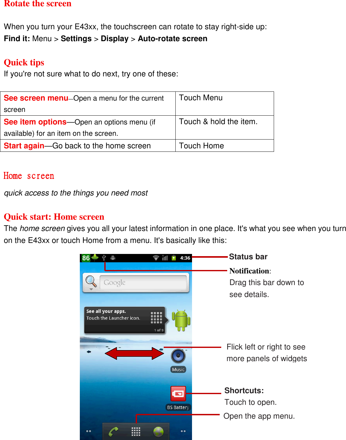 Rotate the screen  When you turn your E43xx, the touchscreen can rotate to stay right-side up: Find it: Menu &gt; Settings &gt; Display &gt; Auto-rotate screen  Quick tips If you&apos;re not sure what to do next, try one of these:  See screen menu—Open a menu for the current screen Touch Menu See item options—Open an options menu (if available) for an item on the screen. Touch &amp; hold the item. Start again—Go back to the home screen Touch Home  Home screen quick access to the things you need most  Quick start: Home screen The home screen gives you all your latest information in one place. It&apos;s what you see when you turn on the E43xx or touch Home from a menu. It&apos;s basically like this: Open the app menu. Flick left or right to see more panels of widgets &amp; shortcuts. Shortcuts: Touch to open. Status bar Notification: Drag this bar down to see details. 