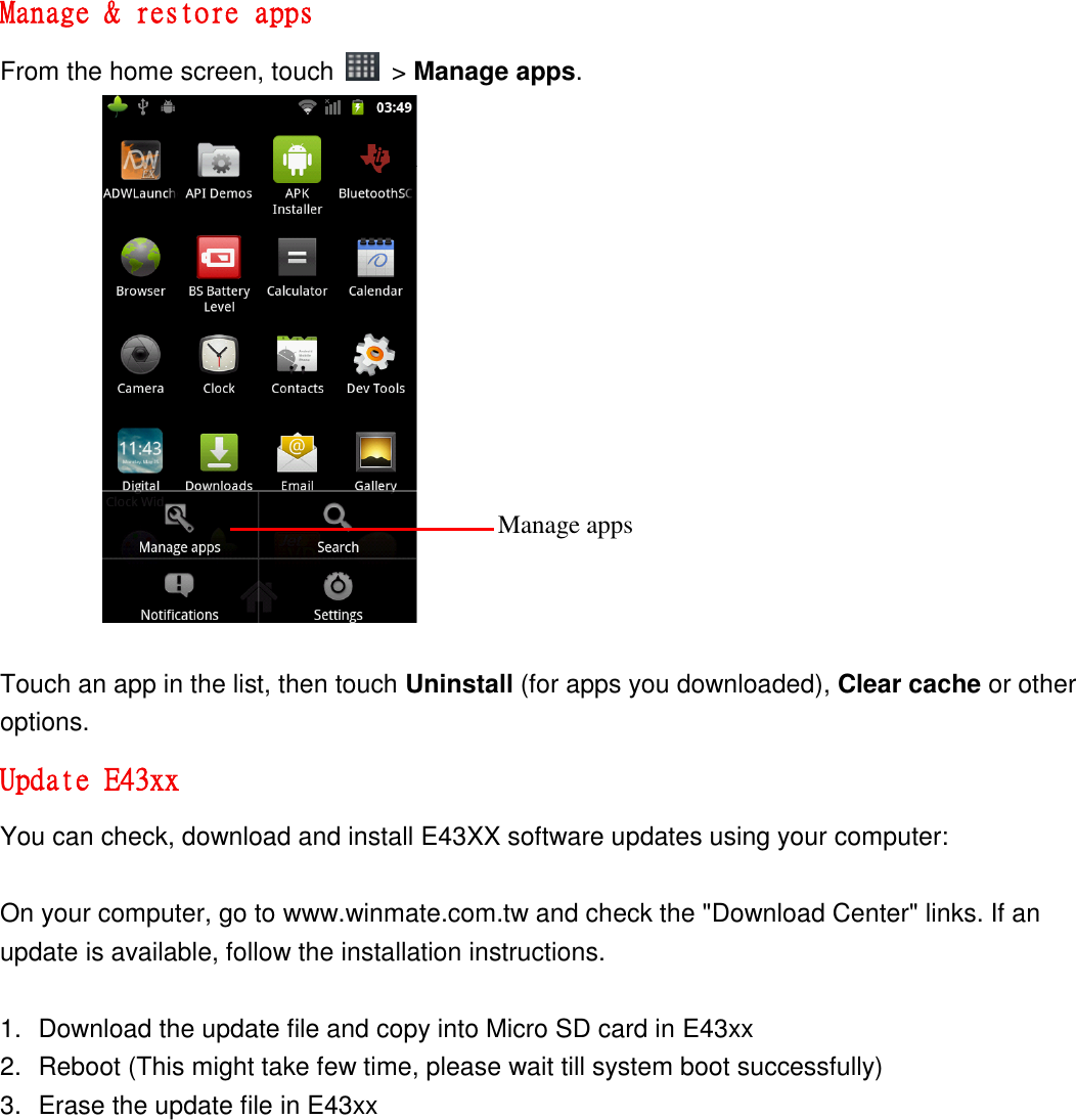 Manage &amp; restore apps From the home screen, touch    &gt; Manage apps.                  Touch an app in the list, then touch Uninstall (for apps you downloaded), Clear cache or other options. Update E43xx You can check, download and install E43XX software updates using your computer:  On your computer, go to www.winmate.com.tw and check the &quot;Download Center&quot; links. If an update is available, follow the installation instructions.  1.  Download the update file and copy into Micro SD card in E43xx 2.  Reboot (This might take few time, please wait till system boot successfully) 3.  Erase the update file in E43xx Manage apps 