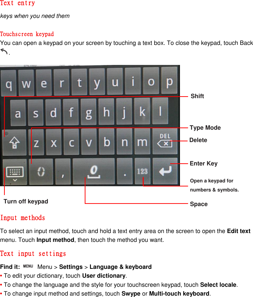 Text entry keys when you need them  Touchscreen keypad You can open a keypad on your screen by touching a text box. To close the keypad, touch Back .                  Input methods To select an input method, touch and hold a text entry area on the screen to open the Edit text menu. Touch Input method, then touch the method you want. Text input settings Find it:    Menu &gt; Settings &gt; Language &amp; keyboard • To edit your dictionary, touch User dictionary. • To change the language and the style for your touchscreen keypad, touch Select locale. • To change input method and settings, touch Swype or Multi-touch keyboard. Shift Type Mode Delete Enter Key Space Open a keypad for   numbers &amp; symbols. Turn off keypad 