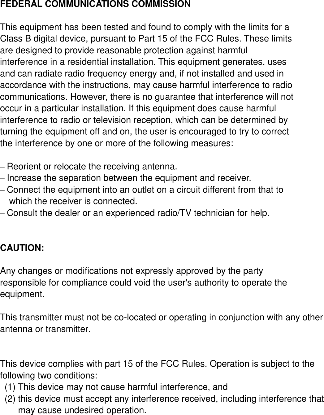   FEDERAL COMMUNICATIONS COMMISSION  This equipment has been tested and found to comply with the limits for a Class B digital device, pursuant to Part 15 of the FCC Rules. These limits are designed to provide reasonable protection against harmful interference in a residential installation. This equipment generates, uses and can radiate radio frequency energy and, if not installed and used in accordance with the instructions, may cause harmful interference to radio communications. However, there is no guarantee that interference will not occur in a particular installation. If this equipment does cause harmful interference to radio or television reception, which can be determined by turning the equipment off and on, the user is encouraged to try to correct the interference by one or more of the following measures:  – Reorient or relocate the receiving antenna. – Increase the separation between the equipment and receiver. – Connect the equipment into an outlet on a circuit different from that to   which the receiver is connected. – Consult the dealer or an experienced radio/TV technician for help.  CAUTION:  Any changes or modifications not expressly approved by the party responsible for compliance could void the user&apos;s authority to operate the equipment.  This transmitter must not be co-located or operating in conjunction with any other antenna or transmitter.   This device complies with part 15 of the FCC Rules. Operation is subject to the following two conditions:   (1) This device may not cause harmful interference, and   (2) this device must accept any interference received, including interference that           may cause undesired operation.     
