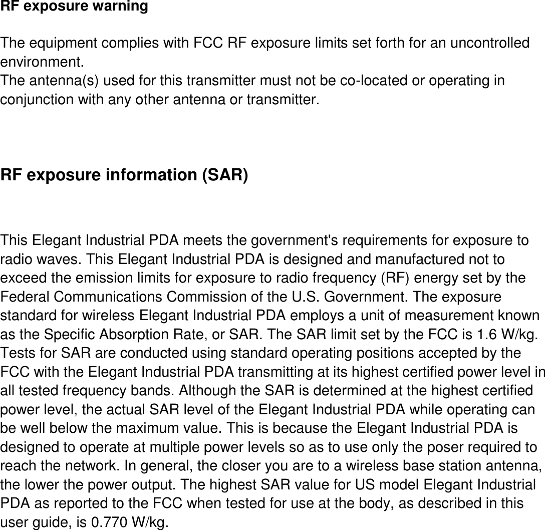      RF exposure warning  The equipment complies with FCC RF exposure limits set forth for an uncontrolled environment.   The antenna(s) used for this transmitter must not be co-located or operating in conjunction with any other antenna or transmitter.  RF exposure information (SAR)  This Elegant Industrial PDA meets the government&apos;s requirements for exposure to radio waves. This Elegant Industrial PDA is designed and manufactured not to exceed the emission limits for exposure to radio frequency (RF) energy set by the Federal Communications Commission of the U.S. Government. The exposure standard for wireless Elegant Industrial PDA employs a unit of measurement known as the Specific Absorption Rate, or SAR. The SAR limit set by the FCC is 1.6 W/kg. Tests for SAR are conducted using standard operating positions accepted by the FCC with the Elegant Industrial PDA transmitting at its highest certified power level in all tested frequency bands. Although the SAR is determined at the highest certified power level, the actual SAR level of the Elegant Industrial PDA while operating can be well below the maximum value. This is because the Elegant Industrial PDA is designed to operate at multiple power levels so as to use only the poser required to reach the network. In general, the closer you are to a wireless base station antenna, the lower the power output. The highest SAR value for US model Elegant Industrial PDA as reported to the FCC when tested for use at the body, as described in this user guide, is 0.770 W/kg.          