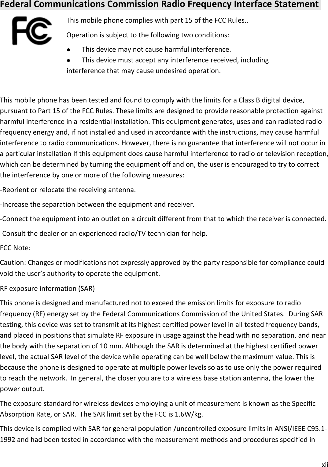 xiiFederal Communications Commission Radio Frequency Interface StatementThis mobile phone complies with part 15 of the FCC Rules..Operation is subject to the following two conditions:This device may not cause harmful interference.This device must accept any interference received, includinginterference that may cause undesired operation.This mobile phone has been tested and found to comply with the limits for a Class B digital device,pursuant to Part 15 of the FCC Rules. These limits are designed to provide reasonable protection againstharmful interference in a residential installation. This equipment generates, uses and can radiated radiofrequency energy and, if not installed and used in accordance with the instructions, may cause harmfulinterference to radio communications. However, there is no guarantee that interference will not occur ina particular installation If this equipment does cause harmful interference to radio or television reception,which can be determined by turning the equipment off and on, the user is encouraged to try to correctthe interference by one or more of the following measures:-Reorient or relocate the receiving antenna.-Increase the separation between the equipment and receiver.-Connect the equipment into an outlet on a circuit different from that to which the receiver is connected.-Consult the dealer or an experienced radio/TV technician for help.FCC Note:Caution: Changes or modifications not expressly approved by the party responsible for compliance couldvoid the user’s authority to operate the equipment.RF exposure information (SAR)This phone is designed and manufactured not to exceed the emission limits for exposure to radiofrequency (RF) energy set by the Federal Communications Commission of the United States. During SARtesting, this device was set to transmit at its highest certified power level in all tested frequency bands,and placed in positions that simulate RF exposure in usage against the head with no separation, and nearthe body with the separation of 10 mm. Although the SAR is determined at the highest certified powerlevel, the actual SAR level of the device while operating can be well below the maximum value. This isbecause the phone is designed to operate at multiple power levels so as to use only the power requiredto reach the network. In general, the closer you are to a wireless base station antenna, the lower thepower output.The exposure standard for wireless devices employing a unit of measurement is known as the SpecificAbsorption Rate, or SAR. The SAR limit set by the FCC is 1.6W/kg.This device is complied with SAR for general population /uncontrolled exposure limits in ANSI/IEEE C95.1-1992 and had been tested in accordance with the measurement methods and procedures specified in