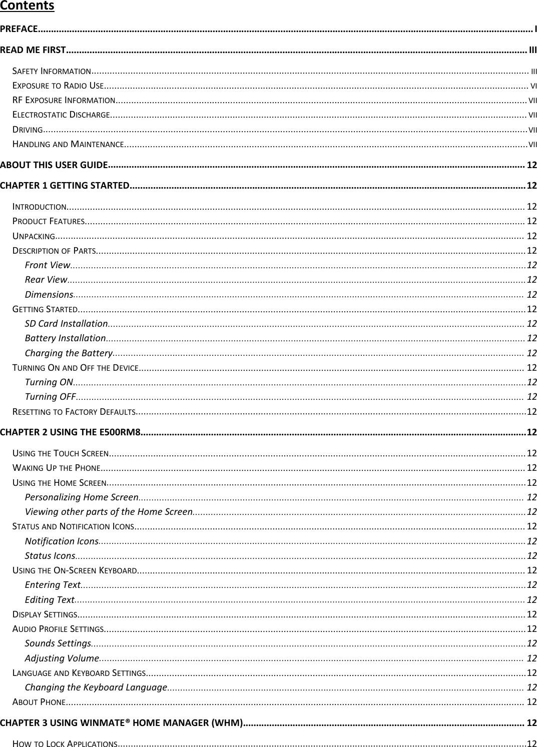 ContentsPREFACE.............................................................................................................................................................................................. IREAD ME FIRST................................................................................................................................................................................. IIISAFETY INFORMATION........................................................................................................................................................................ IIIEXPOSURE TO RADIO USE................................................................................................................................................................... VIRF EXPOSURE INFORMATION.............................................................................................................................................................. VIIELECTROSTATIC DISCHARGE................................................................................................................................................................ VIIDRIVING..........................................................................................................................................................................................VIIHANDLING AND MAINTENANCE...........................................................................................................................................................VIIABOUT THIS USER GUIDE................................................................................................................................................................ 12CHAPTER 1 GETTING STARTED........................................................................................................................................................12INTRODUCTION................................................................................................................................................................................ 12PRODUCT FEATURES......................................................................................................................................................................... 12UNPACKING.................................................................................................................................................................................... 12DESCRIPTION OF PARTS.....................................................................................................................................................................12Front View...............................................................................................................................................................................12Rear View................................................................................................................................................................................12Dimensions............................................................................................................................................................................. 12GETTING STARTED............................................................................................................................................................................12SD Card Installation................................................................................................................................................................ 12Battery Installation................................................................................................................................................................. 12Charging the Battery.............................................................................................................................................................. 12TURNING ON AND OFF THE DEVICE.................................................................................................................................................... 12Turning ON..............................................................................................................................................................................12Turning OFF............................................................................................................................................................................ 12RESETTING TO FACTORY DEFAULTS......................................................................................................................................................12CHAPTER 2 USING THE E500RM8....................................................................................................................................................12USING THE TOUCH SCREEN................................................................................................................................................................12WAKING UP THE PHONE................................................................................................................................................................... 12USING THE HOME SCREEN.................................................................................................................................................................12Personalizing Home Screen.................................................................................................................................................... 12Viewing other parts of the Home Screen................................................................................................................................12STATUS AND NOTIFICATION ICONS...................................................................................................................................................... 12Notification Icons....................................................................................................................................................................12Status Icons.............................................................................................................................................................................12USING THE ON-SCREEN KEYBOARD..................................................................................................................................................... 12Entering Text...........................................................................................................................................................................12Editing Text............................................................................................................................................................................. 12DISPLAY SETTINGS............................................................................................................................................................................ 12AUDIO PROFILE SETTINGS..................................................................................................................................................................12Sounds Settings.......................................................................................................................................................................12Adjusting Volume................................................................................................................................................................... 12LANGUAGE AND KEYBOARD SETTINGS..................................................................................................................................................12Changing the Keyboard Language......................................................................................................................................... 12ABOUT PHONE................................................................................................................................................................................ 12CHAPTER 3 USING WINMATE® HOME MANAGER (WHM)............................................................................................................ 12HOW TO LOCK APPLICATIONS.............................................................................................................................................................12