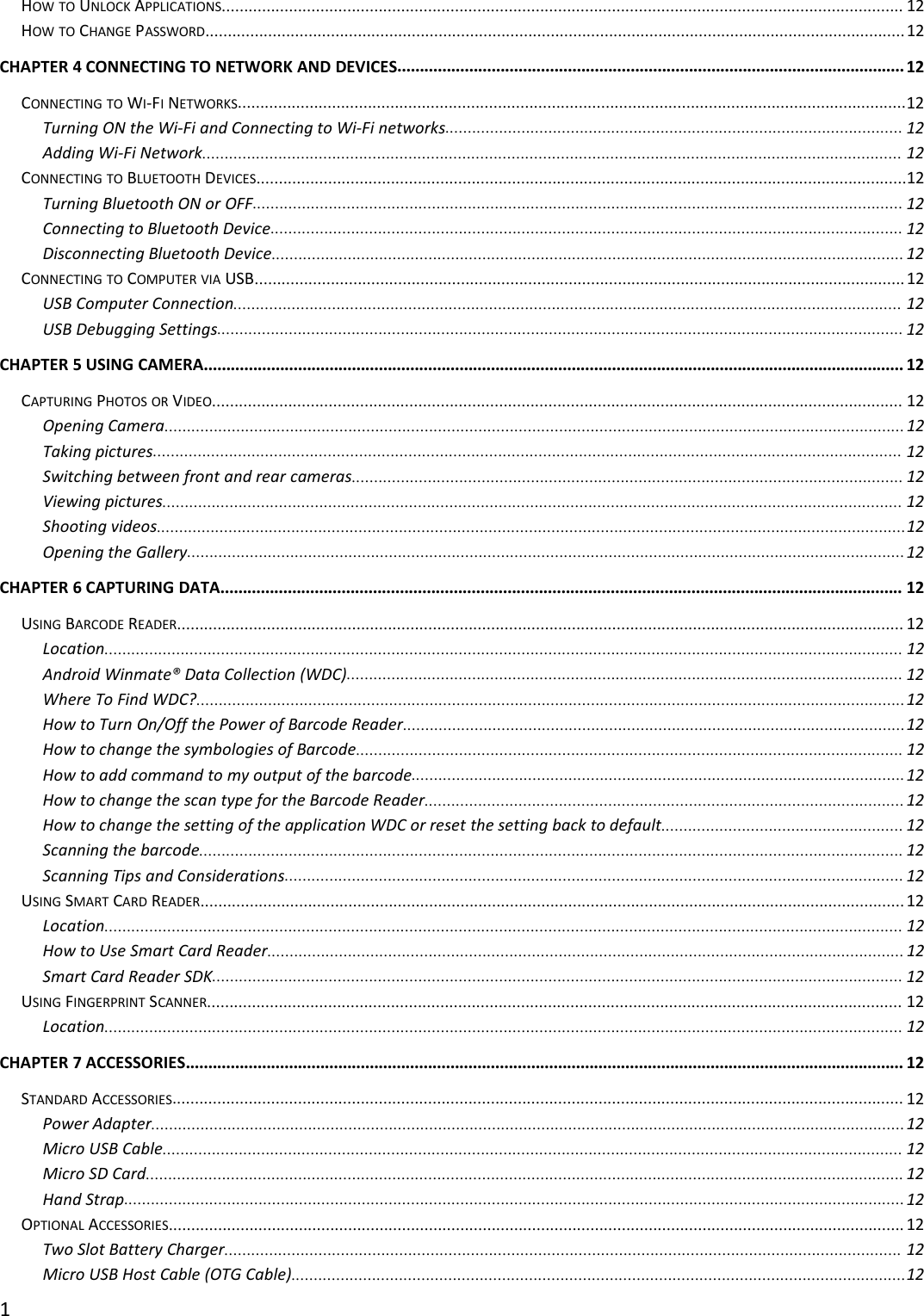 1HOW TO UNLOCK APPLICATIONS........................................................................................................................................................ 12HOW TO CHANGE PASSWORD............................................................................................................................................................ 12CHAPTER 4 CONNECTING TO NETWORK AND DEVICES................................................................................................................. 12CONNECTING TO WI-FINETWORKS.....................................................................................................................................................12Turning ON the Wi-Fi and Connecting to Wi-Fi networks...................................................................................................... 12Adding Wi-Fi Network............................................................................................................................................................ 12CONNECTING TO BLUETOOTH DEVICES.................................................................................................................................................12Turning Bluetooth ON or OFF................................................................................................................................................. 12Connecting to Bluetooth Device............................................................................................................................................. 12Disconnecting Bluetooth Device............................................................................................................................................. 12CONNECTING TO COMPUTER VIA USB................................................................................................................................................. 12USB Computer Connection..................................................................................................................................................... 12USB Debugging Settings......................................................................................................................................................... 12CHAPTER 5 USING CAMERA............................................................................................................................................................ 12CAPTURING PHOTOS OR VIDEO.......................................................................................................................................................... 12Opening Camera..................................................................................................................................................................... 12Taking pictures....................................................................................................................................................................... 12Switching between front and rear cameras........................................................................................................................... 12Viewing pictures..................................................................................................................................................................... 12Shooting videos.......................................................................................................................................................................12Opening the Gallery................................................................................................................................................................ 12CHAPTER 6 CAPTURING DATA........................................................................................................................................................ 12USING BARCODE READER.................................................................................................................................................................. 12Location.................................................................................................................................................................................. 12Android Winmate® Data Collection (WDC)............................................................................................................................ 12Where To Find WDC?..............................................................................................................................................................12How to Turn On/Off the Power of Barcode Reader................................................................................................................12How to change the symbologies of Barcode.......................................................................................................................... 12How to add command to my output of the barcode..............................................................................................................12How to change the scan type for the Barcode Reader........................................................................................................... 12How to change the setting of the application WDC or reset the setting back to default...................................................... 12Scanning the barcode............................................................................................................................................................. 12Scanning Tips and Considerations.......................................................................................................................................... 12USING SMART CARD READER............................................................................................................................................................. 12Location.................................................................................................................................................................................. 12How to Use Smart Card Reader.............................................................................................................................................. 12Smart Card Reader SDK.......................................................................................................................................................... 12USING FINGERPRINT SCANNER........................................................................................................................................................... 12Location.................................................................................................................................................................................. 12CHAPTER 7 ACCESSORIES................................................................................................................................................................ 12STANDARD ACCESSORIES................................................................................................................................................................... 12Power Adapter........................................................................................................................................................................12Micro USB Cable..................................................................................................................................................................... 12Micro SD Card......................................................................................................................................................................... 12Hand Strap..............................................................................................................................................................................12OPTIONAL ACCESSORIES.................................................................................................................................................................... 12Two Slot Battery Charger....................................................................................................................................................... 12Micro USB Host Cable (OTG Cable).........................................................................................................................................12