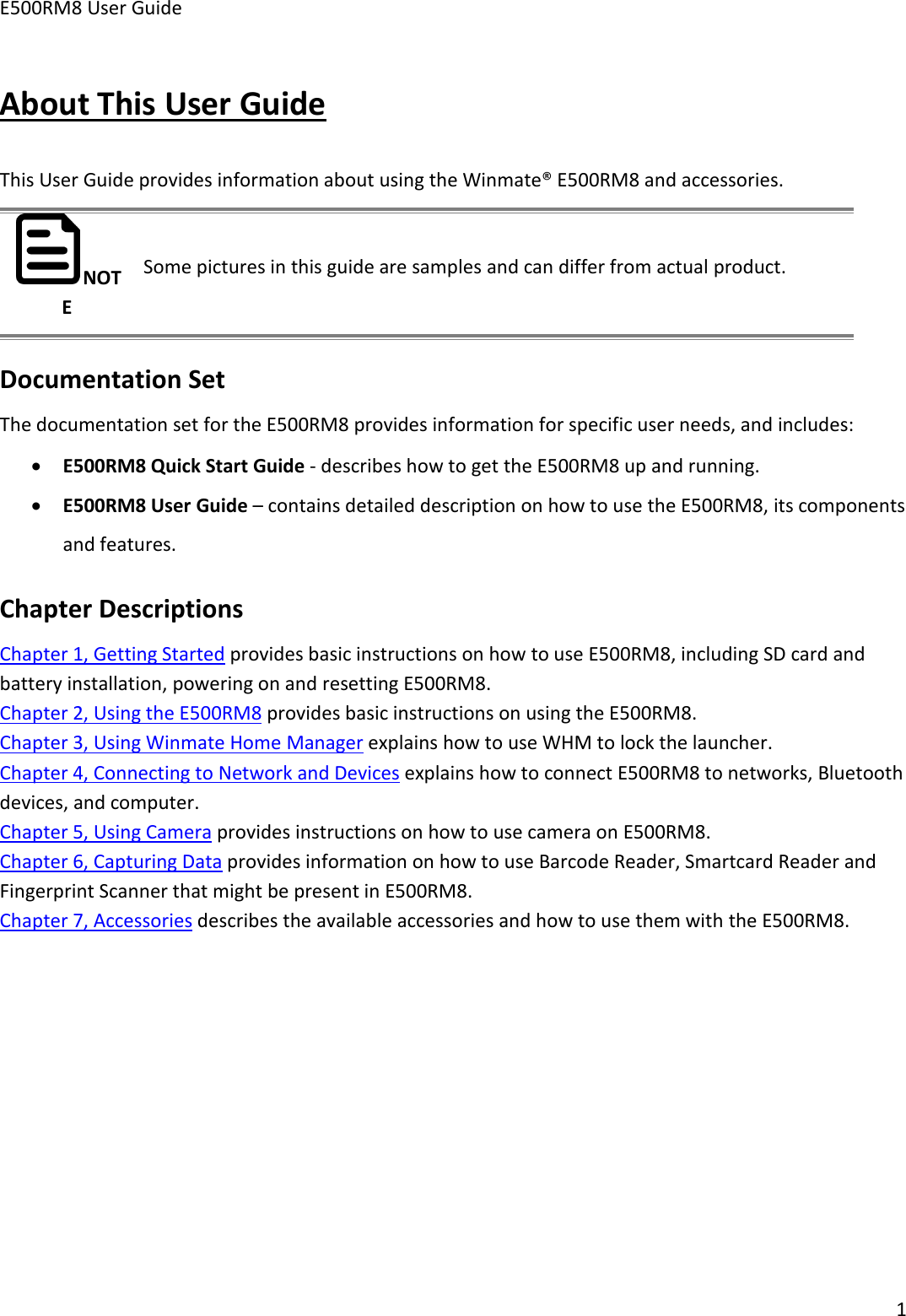 E500RM8 User Guide1About This User GuideThis User Guide provides information about using the Winmate® E500RM8 and accessories.NOTESome pictures in this guide are samples and can differ from actual product.Documentation SetThe documentation set for the E500RM8 provides information for specific user needs, and includes:E500RM8 Quick Start Guide - describes how to get the E500RM8 up and running.E500RM8 User Guide – contains detailed description on how to use the E500RM8, its componentsand features.Chapter DescriptionsChapter 1, Getting Started provides basic instructions on how to use E500RM8, including SD card andbattery installation, powering on and resetting E500RM8.Chapter 2, Using the E500RM8 provides basic instructions on using the E500RM8.Chapter 3, Using Winmate Home Manager explains how to use WHM to lock the launcher.Chapter 4, Connecting to Network and Devices explains how to connect E500RM8 to networks, Bluetoothdevices, and computer.Chapter 5, Using Camera provides instructions on how to use camera on E500RM8.Chapter 6, Capturing Data provides information on how to use Barcode Reader, Smartcard Reader andFingerprint Scanner that might be present in E500RM8.Chapter 7, Accessories describes the available accessories and how to use them with the E500RM8.