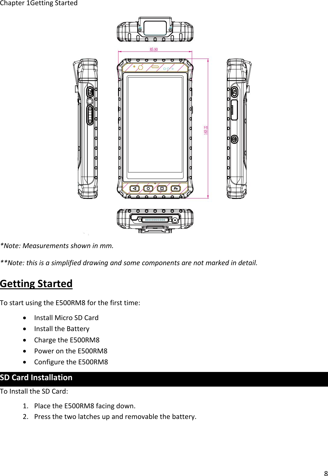 Chapter 1Getting Started8*Note: Measurements shown in mm.**Note: this is a simplified drawing and some components are not marked in detail.Getting StartedTo start using the E500RM8 for the first time:Install Micro SD CardInstall the BatteryCharge the E500RM8Power on the E500RM8Configure the E500RM8SD Card InstallationTo Install the SD Card:1. Place the E500RM8 facing down.2. Press the two latches up and removable the battery.