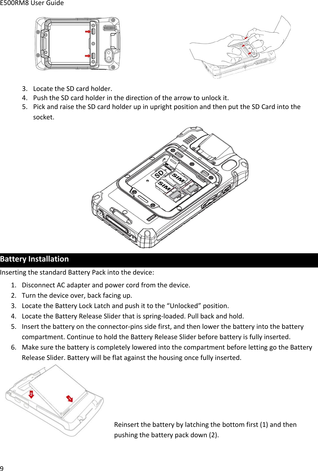 E500RM8 User Guide93. Locate the SD card holder.4. Push the SD card holder in the direction of the arrow to unlock it.5. Pick and raise the SD card holder up in upright position and then put the SD Card into thesocket.Battery InstallationInserting the standard Battery Pack into the device:1. Disconnect AC adapter and power cord from the device.2. Turn the device over, back facing up.3. Locate the Battery Lock Latch and push it to the “Unlocked” position.4. Locate the Battery Release Slider that is spring-loaded. Pull back and hold.5. Insert the battery on the connector-pins side first, and then lower the battery into the batterycompartment. Continue to hold the Battery Release Slider before battery is fully inserted.6. Make sure the battery is completely lowered into the compartment before letting go the BatteryRelease Slider. Battery will be flat against the housing once fully inserted.Reinsert the battery by latching the bottom first (1) and thenpushing the battery pack down (2).